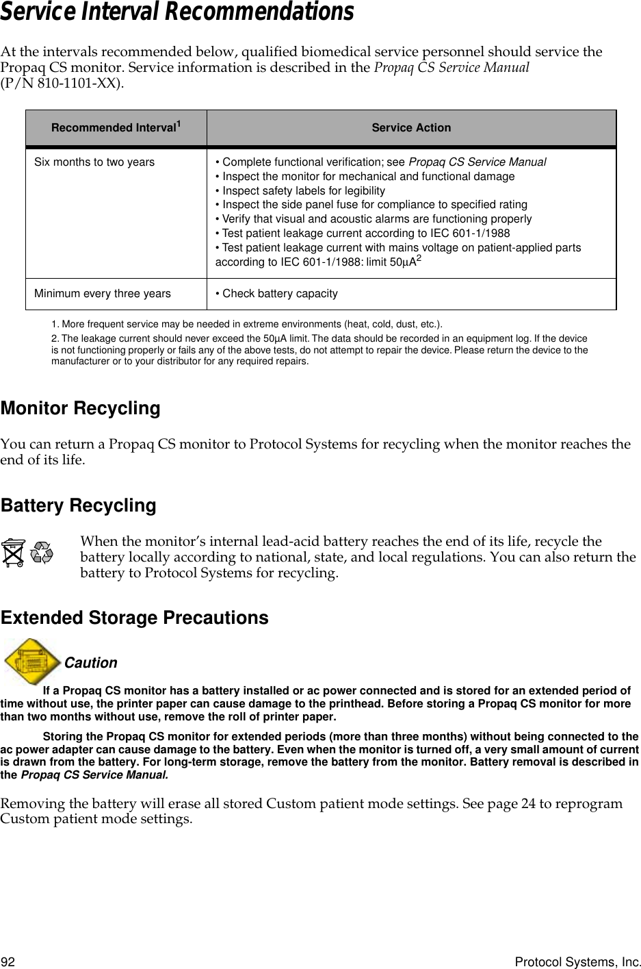 92 Protocol Systems, Inc.Service Interval RecommendationsAt the intervals recommended below, qualified biomedical service personnel should service the Propaq CS monitor. Service information is described in the Propaq CS Service Manual (P/N 810-1101-XX).Monitor RecyclingYou can return a Propaq CS monitor to Protocol Systems for recycling when the monitor reaches the end of its life.Battery RecyclingWhen the monitor’s internal lead-acid battery reaches the end of its life, recycle the battery locally according to national, state, and local regulations. You can also return the battery to Protocol Systems for recycling.Extended Storage PrecautionsCaution If a Propaq CS monitor has a battery installed or ac power connected and is stored for an extended period of time without use, the printer paper can cause damage to the printhead. Before storing a Propaq CS monitor for more than two months without use, remove the roll of printer paper.Storing the Propaq CS monitor for extended periods (more than three months) without being connected to the ac power adapter can cause damage to the battery. Even when the monitor is turned off, a very small amount of current is drawn from the battery. For long-term storage, remove the battery from the monitor. Battery removal is described in the Propaq CS Service Manual.Removing the battery will erase all stored Custom patient mode settings. See page 24 to reprogram Custom patient mode settings.Recommended Interval11. More frequent service may be needed in extreme environments (heat, cold, dust, etc.).Service ActionSix months to two years • Complete functional veriﬁcation; see Propaq CS Service Manual • Inspect the monitor for mechanical and functional damage • Inspect safety labels for legibility • Inspect the side panel fuse for compliance to speciﬁed rating• Verify that visual and acoustic alarms are functioning properly • Test patient leakage current according to IEC 601-1/1988 • Test patient leakage current with mains voltage on patient-applied parts according to IEC 601-1/1988: limit 50µA22. The leakage current should never exceed the 50µA limit. The data should be recorded in an equipment log. If the device is not functioning properly or fails any of the above tests, do not attempt to repair the device. Please return the device to the manufacturer or to your distributor for any required repairs.Minimum every three years • Check battery capacity