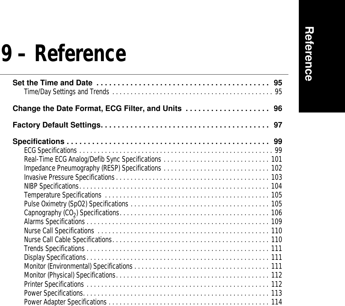 Reference9 – ReferenceSet the Time and Date  . . . . . . . . . . . . . . . . . . . . . . . . . . . . . . . . . . . . . . . . .  95Time/Day Settings and Trends . . . . . . . . . . . . . . . . . . . . . . . . . . . . . . . . . . . . . . . . . . . . 95Change the Date Format, ECG Filter, and Units  . . . . . . . . . . . . . . . . . . . .  96Factory Default Settings. . . . . . . . . . . . . . . . . . . . . . . . . . . . . . . . . . . . . . . .  97Specifications . . . . . . . . . . . . . . . . . . . . . . . . . . . . . . . . . . . . . . . . . . . . . . . .  99ECG Specifications . . . . . . . . . . . . . . . . . . . . . . . . . . . . . . . . . . . . . . . . . . . . . . . . . . . . . 99Real-Time ECG Analog/Defib Sync Specifications . . . . . . . . . . . . . . . . . . . . . . . . . . . . . 101Impedance Pneumography (RESP) Specifications . . . . . . . . . . . . . . . . . . . . . . . . . . . . . 102Invasive Pressure Specifications. . . . . . . . . . . . . . . . . . . . . . . . . . . . . . . . . . . . . . . . . . 103NIBP Specifications. . . . . . . . . . . . . . . . . . . . . . . . . . . . . . . . . . . . . . . . . . . . . . . . . . . . 104Temperature Specifications  . . . . . . . . . . . . . . . . . . . . . . . . . . . . . . . . . . . . . . . . . . . . . 105Pulse Oximetry (SpO2) Specifications . . . . . . . . . . . . . . . . . . . . . . . . . . . . . . . . . . . . . . 105Capnography (CO2) Specifications. . . . . . . . . . . . . . . . . . . . . . . . . . . . . . . . . . . . . . . . . 106Alarms Specifications . . . . . . . . . . . . . . . . . . . . . . . . . . . . . . . . . . . . . . . . . . . . . . . . . . 109Nurse Call Specifications  . . . . . . . . . . . . . . . . . . . . . . . . . . . . . . . . . . . . . . . . . . . . . . . 110Nurse Call Cable Specifications. . . . . . . . . . . . . . . . . . . . . . . . . . . . . . . . . . . . . . . . . . . 110Trends Specifications . . . . . . . . . . . . . . . . . . . . . . . . . . . . . . . . . . . . . . . . . . . . . . . . . . 111Display Specifications. . . . . . . . . . . . . . . . . . . . . . . . . . . . . . . . . . . . . . . . . . . . . . . . . . 111Monitor (Environmental) Specifications . . . . . . . . . . . . . . . . . . . . . . . . . . . . . . . . . . . . . 111Monitor (Physical) Specifications. . . . . . . . . . . . . . . . . . . . . . . . . . . . . . . . . . . . . . . . . . 112Printer Specifications . . . . . . . . . . . . . . . . . . . . . . . . . . . . . . . . . . . . . . . . . . . . . . . . . . 112Power Specifications. . . . . . . . . . . . . . . . . . . . . . . . . . . . . . . . . . . . . . . . . . . . . . . . . . . 113Power Adapter Specifications . . . . . . . . . . . . . . . . . . . . . . . . . . . . . . . . . . . . . . . . . . . . 114