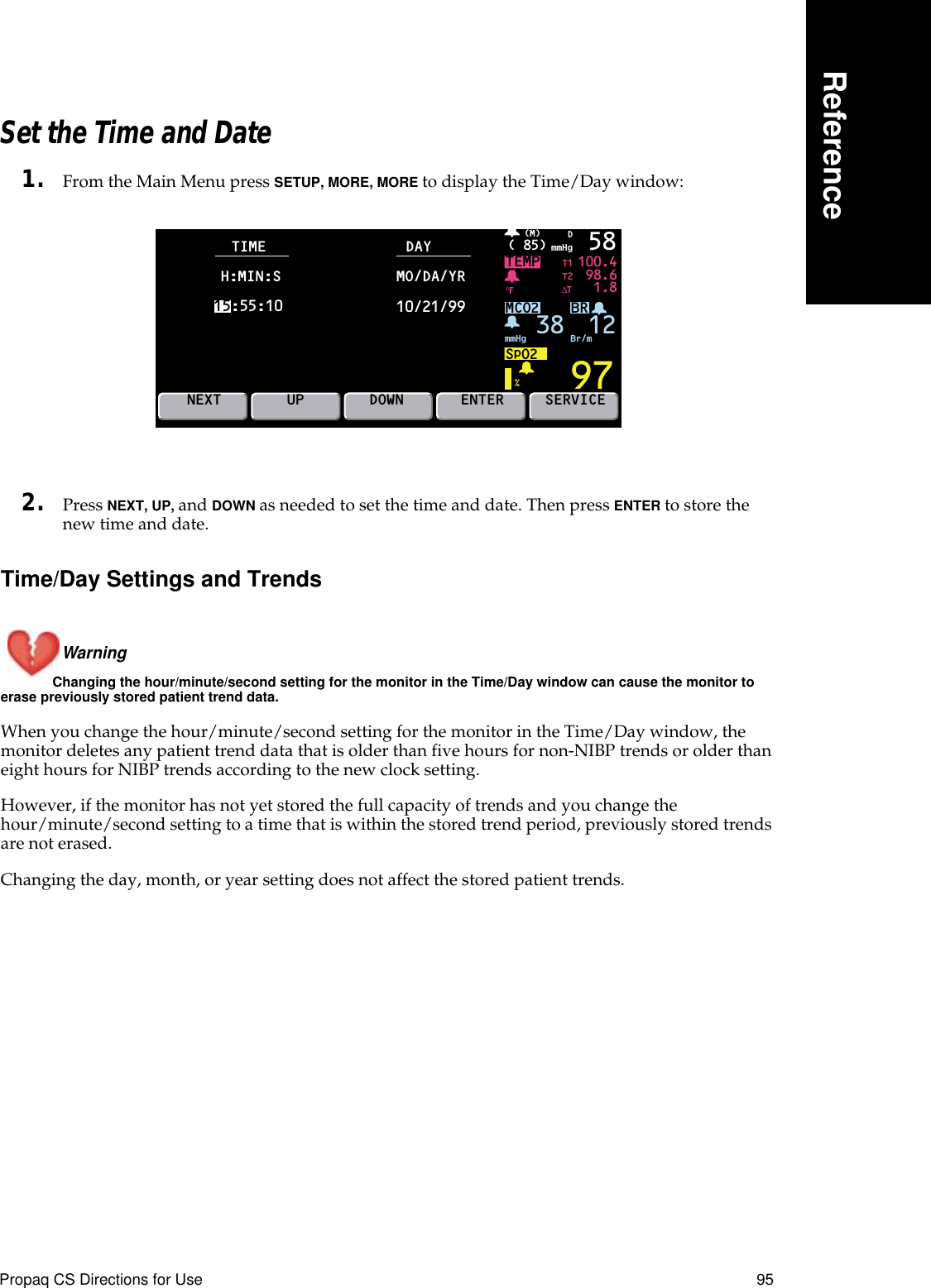 Propaq CS Directions for Use 95ReferenceSet the Time and Date1. From the Main Menu press SETUP, MORE, MORE to display the Time/Day window:2. Press NEXT, UP, and DOWN as needed to set the time and date. Then press ENTER to store the new time and date.Time/Day Settings and TrendsWarning Changing the hour/minute/second setting for the monitor in the Time/Day window can cause the monitor to erase previously stored patient trend data.When you change the hour/minute/second setting for the monitor in the Time/Day window, the monitor deletes any patient trend data that is older than five hours for non-NIBP trends or older than eight hours for NIBP trends according to the new clock setting.However, if the monitor has not yet stored the full capacity of trends and you change the hour/minute/second setting to a time that is within the stored trend period, previously stored trends are not erased.Changing the day, month, or year setting does not affect the stored patient trends.BRTEMP 100.498.61.897( 85) mmHg(M)%°F 58MCO2SpO2mmHg 38 Br/mDNEXTT1T2∆TSERVICETIME DAYUP DOWN ENTERH:MIN:S15:55:10MO/DA/YR10/21/9912