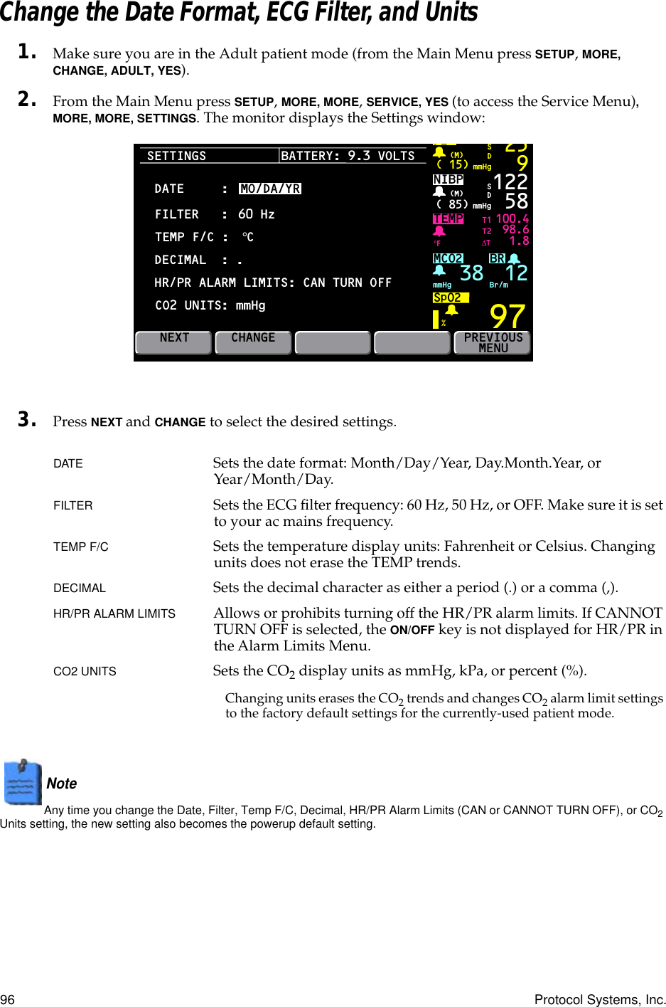 96 Protocol Systems, Inc.Change the Date Format, ECG Filter, and Units1. Make sure you are in the Adult patient mode (from the Main Menu press SETUP, MORE, CHANGE, ADULT, YES).2. From the Main Menu press SETUP, MORE, MORE, SERVICE, YES (to access the Service Menu), MORE, MORE, SETTINGS. The monitor displays the Settings window:3. Press NEXT and CHANGE to select the desired settings.DATE Sets the date format: Month/Day/Year, Day.Month.Year, or Year/Month/Day.FILTER Sets the ECG ﬁlter frequency: 60 Hz, 50 Hz, or OFF. Make sure it is set to your ac mains frequency.TEMP F/C  Sets the temperature display units: Fahrenheit or Celsius. Changing units does not erase the TEMP trends.DECIMAL Sets the decimal character as either a period (.) or a comma (,).HR/PR ALARM LIMITS Allows or prohibits turning off the HR/PR alarm limits. If CANNOT TURN OFF is selected, the ON/OFF key is not displayed for HR/PR in the Alarm Limits Menu.CO2 UNITS Sets the CO2 display units as mmHg, kPa, or percent (%).Changing units erases the CO2 trends and changes CO2 alarm limit settings to the factory default settings for the currently-used patient mode.Note  Any time you change the Date, Filter, Temp F/C, Decimal, HR/PR Alarm Limits (CAN or CANNOT TURN OFF), or CO2 Units setting, the new setting also becomes the powerup default setting.SETTINGSBRTEMP 100.498.61.897P2( 15) mmHg(M)259SDNIBP( 85) mmHg(M)%°F122 58MCO2SpO2mmHg 38 Br/mSDNEXTT1T2∆TPREVIOUSMENUBATTERY: 9.3 VOLTSDATECHANGEFILTERTEMP F/C :DECIMAL  : .HR/PR ALARM LIMITS: CAN TURN OFF::MO/DA/YR60 Hz°CCO2 UNITS: mmHg12