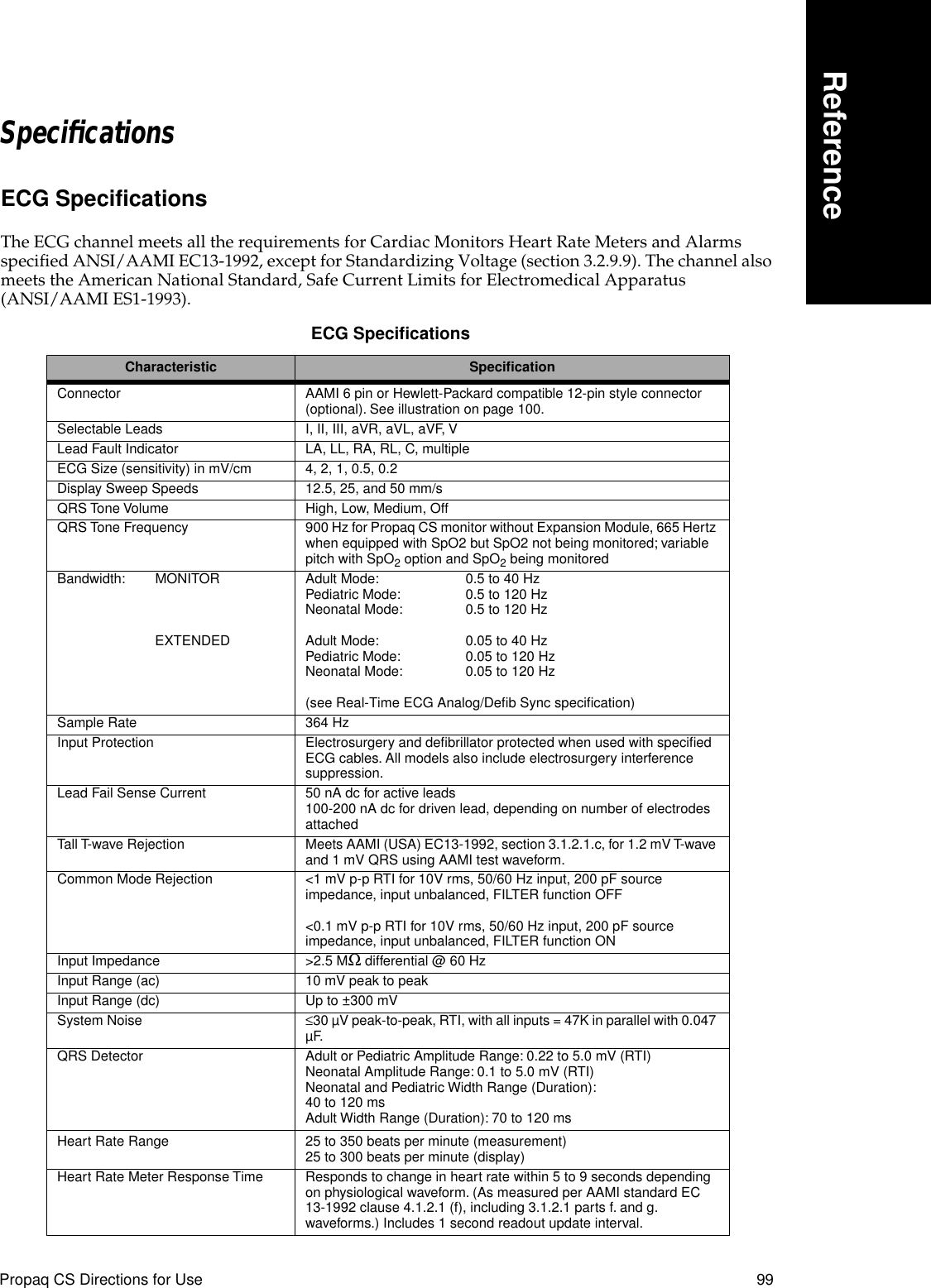 Propaq CS Directions for Use 99ReferenceSpeciﬁcationsECG SpecificationsThe ECG channel meets all the requirements for Cardiac Monitors Heart Rate Meters and Alarms specified ANSI/AAMI EC13-1992, except for Standardizing Voltage (section 3.2.9.9). The channel also meets the American National Standard, Safe Current Limits for Electromedical Apparatus (ANSI/AAMI ES1-1993). ECG Speciﬁcations Characteristic SpeciﬁcationConnector AAMI 6 pin or Hewlett-Packard compatible 12-pin style connector (optional). See illustration on page 100.Selectable Leads I, II, III, aVR, aVL, aVF, VLead Fault Indicator LA, LL, RA, RL, C, multipleECG Size (sensitivity) in mV/cm 4, 2, 1, 0.5, 0.2Display Sweep Speeds 12.5, 25, and 50 mm/sQRS Tone Volume High, Low, Medium, OffQRS Tone Frequency 900 Hz for Propaq CS monitor without Expansion Module, 665 Hertz when equipped with SpO2 but SpO2 not being monitored; variable pitch with SpO2 option and SpO2 being monitoredBandwidth: MONITOREXTENDEDAdult Mode: 0.5 to 40 HzPediatric Mode: 0.5 to 120 HzNeonatal Mode: 0.5 to 120 HzAdult Mode: 0.05 to 40 HzPediatric Mode: 0.05 to 120 HzNeonatal Mode: 0.05 to 120 Hz(see Real-Time ECG Analog/Deﬁb Sync speciﬁcation)Sample Rate 364 HzInput Protection Electrosurgery and deﬁbrillator protected when used with speciﬁed ECG cables. All models also include electrosurgery interference suppression.Lead Fail Sense Current 50 nA dc for active leads100-200 nA dc for driven lead, depending on number of electrodes attachedTall T-wave Rejection Meets AAMI (USA) EC13-1992, section 3.1.2.1.c, for 1.2 mV T-wave and 1 mV QRS using AAMI test waveform.Common Mode Rejection &lt;1 mV p-p RTI for 10V rms, 50/60 Hz input, 200 pF source impedance, input unbalanced, FILTER function OFF&lt;0.1 mV p-p RTI for 10V rms, 50/60 Hz input, 200 pF source impedance, input unbalanced, FILTER function ONInput Impedance &gt;2.5 MΩ differential @ 60 HzInput Range (ac) 10 mV peak to peakInput Range (dc) Up to ±300 mVSystem Noise ≤30 µV peak-to-peak, RTI, with all inputs = 47K in parallel with 0.047 µF.QRS Detector Adult or Pediatric Amplitude Range: 0.22 to 5.0 mV (RTI)Neonatal Amplitude Range: 0.1 to 5.0 mV (RTI)Neonatal and Pediatric Width Range (Duration): 40 to 120 msAdult Width Range (Duration): 70 to 120 msHeart Rate Range 25 to 350 beats per minute (measurement)25 to 300 beats per minute (display)Heart Rate Meter Response Time Responds to change in heart rate within 5 to 9 seconds depending on physiological waveform. (As measured per AAMI standard EC 13-1992 clause 4.1.2.1 (f), including 3.1.2.1 parts f. and g. waveforms.) Includes 1 second readout update interval.