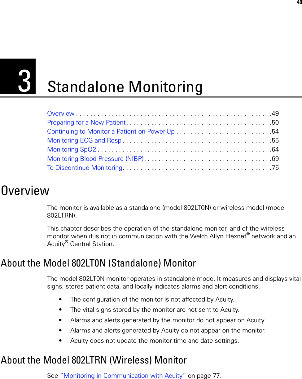 349Standalone MonitoringOverview . . . . . . . . . . . . . . . . . . . . . . . . . . . . . . . . . . . . . . . . . . . . . . . . . . . . . . .49Preparing for a New Patient. . . . . . . . . . . . . . . . . . . . . . . . . . . . . . . . . . . . . . . . .50Continuing to Monitor a Patient on Power-Up . . . . . . . . . . . . . . . . . . . . . . . . . . .54Monitoring ECG and Resp . . . . . . . . . . . . . . . . . . . . . . . . . . . . . . . . . . . . . . . . . .55Monitoring SpO2 . . . . . . . . . . . . . . . . . . . . . . . . . . . . . . . . . . . . . . . . . . . . . . . . .64Monitoring Blood Pressure (NIBP). . . . . . . . . . . . . . . . . . . . . . . . . . . . . . . . . . . .69To Discontinue Monitoring. . . . . . . . . . . . . . . . . . . . . . . . . . . . . . . . . . . . . . . . . .75OverviewThe monitor is available as a standalone (model 802LT0N) or wireless model (model 802LTRN). This chapter describes the operation of the standalone monitor, and of the wireless monitor when it is not in communication with the Welch Allyn Flexnet® network and an Acuity® Central Station.About the Model 802LT0N (Standalone) MonitorThe model 802LT0N monitor operates in standalone mode. It measures and displays vital signs, stores patient data, and locally indicates alarms and alert conditions. • The configuration of the monitor is not affected by Acuity.• The vital signs stored by the monitor are not sent to Acuity.• Alarms and alerts generated by the monitor do not appear on Acuity.• Alarms and alerts generated by Acuity do not appear on the monitor.• Acuity does not update the monitor time and date settings.About the Model 802LTRN (Wireless) MonitorSee “Monitoring in Communication with Acuity” on page 77.