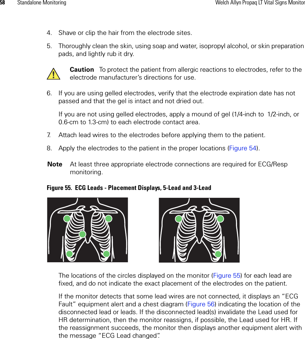 58 Standalone Monitoring Welch Allyn Propaq LT Vital Signs Monitor4. Shave or clip the hair from the electrode sites. 5. Thoroughly clean the skin, using soap and water, isopropyl alcohol, or skin preparation pads, and lightly rub it dry.6. If you are using gelled electrodes, verify that the electrode expiration date has not passed and that the gel is intact and not dried out. If you are not using gelled electrodes, apply a mound of gel (1/4-inch to 1/2-inch, or 0.6-cm to 1.3-cm) to each electrode contact area.7. Attach lead wires to the electrodes before applying them to the patient. 8. Apply the electrodes to the patient in the proper locations (Figure 54).Figure 55.  ECG Leads - Placement Displays, 5-Lead and 3-LeadThe locations of the circles displayed on the monitor (Figure 55) for each lead are fixed, and do not indicate the exact placement of the electrodes on the patient.If the monitor detects that some lead wires are not connected, it displays an “ECG Fault” equipment alert and a chest diagram (Figure 56) indicating the location of the disconnected lead or leads. If the disconnected lead(s) invalidate the Lead used for HR determination, then the monitor reassigns, if possible, the Lead used for HR. If the reassignment succeeds, the monitor then displays another equipment alert with the message “ECG Lead changed”.Caution   To protect the patient from allergic reactions to electrodes, refer to the electrode manufacturer’s directions for use.Note At least three appropriate electrode connections are required for ECG/Resp monitoring.