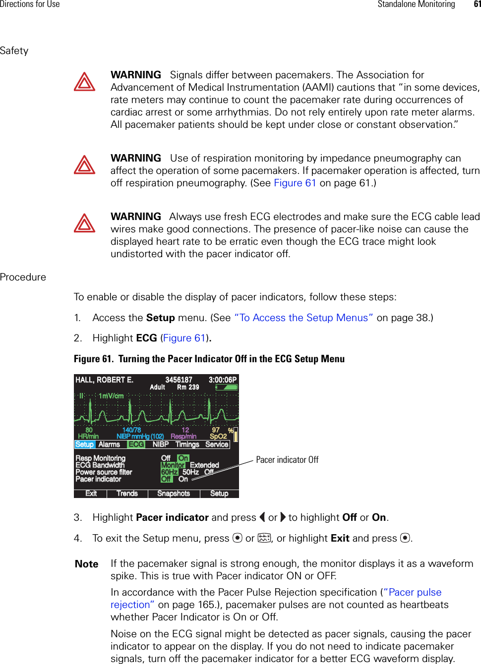 Directions for Use Standalone Monitoring 61SafetyProcedureTo enable or disable the display of pacer indicators, follow these steps:1. Access the Setup menu. (See “To Access the Setup Menus” on page 38.)2. Highlight ECG (Figure 61).Figure 61.  Turning the Pacer Indicator Off in the ECG Setup Menu3. Highlight Pacer indicator and press  or  to highlight Off or On.4. To exit the Setup menu, press  or , or highlight Exit and press .WARNING   Signals differ between pacemakers. The Association for Advancement of Medical Instrumentation (AAMI) cautions that “in some devices, rate meters may continue to count the pacemaker rate during occurrences of cardiac arrest or some arrhythmias. Do not rely entirely upon rate meter alarms. All pacemaker patients should be kept under close or constant observation.”WARNING   Use of respiration monitoring by impedance pneumography can affect the operation of some pacemakers. If pacemaker operation is affected, turn off respiration pneumography. (See Figure 61 on page 61.)WARNING   Always use fresh ECG electrodes and make sure the ECG cable lead wires make good connections. The presence of pacer-like noise can cause the displayed heart rate to be erratic even though the ECG trace might look undistorted with the pacer indicator off. Note If the pacemaker signal is strong enough, the monitor displays it as a waveform spike. This is true with Pacer indicator ON or OFF.In accordance with the Pacer Pulse Rejection specification (“Pacer pulse rejection” on page 165.), pacemaker pulses are not counted as heartbeats whether Pacer Indicator is On or Off.Noise on the ECG signal might be detected as pacer signals, causing the pacer indicator to appear on the display. If you do not need to indicate pacemaker signals, turn off the pacemaker indicator for a better ECG waveform display.II        1mV/cmII        1mV/cmExitExitTrendsTrendsSnapshotsSnapshotsSetupSetup60Hz60Hz50Hz50Hz8080HR/minHR/min140/78140/78NIBP mmHg (102)NIBP mmHg (102)Resp/minResp/minSpO2SpO2OffOffOnOnPower source filterPower source filterResp MonitoringResp MonitoringSetupSetup12129797%HALL, ROBERT E.HALL, ROBERT E.345618734561873:00:06P3:00:06PAdultAdultRm 239Rm 239AlarmsAlarmsECGECGNIBPNIBPTimingsTimingsOffOffServiceServiceECG BandwidthECG BandwidthPacer indicatorPacer indicatorMonitorMonitorOffOffOnOnExtendedExtendedPacer indicator Off