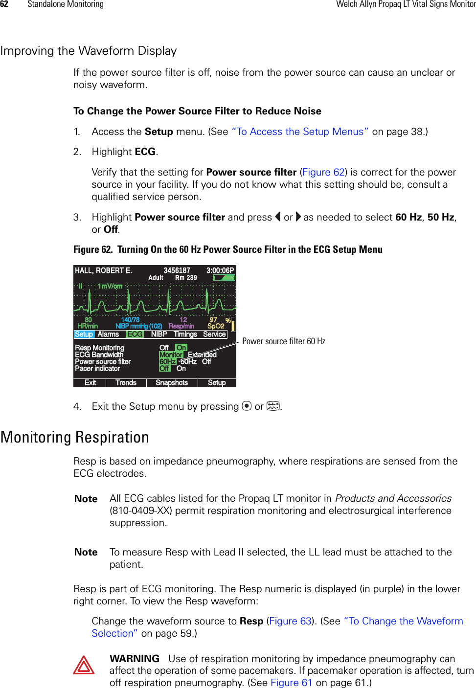 62 Standalone Monitoring Welch Allyn Propaq LT Vital Signs MonitorImproving the Waveform DisplayIf the power source filter is off, noise from the power source can cause an unclear or noisy waveform. To Change the Power Source Filter to Reduce Noise1. Access the Setup menu. (See “To Access the Setup Menus” on page 38.)2. Highlight ECG.Verify that the setting for Power source filter (Figure 62) is correct for the power source in your facility. If you do not know what this setting should be, consult a qualified service person.3. Highlight Power source filter and press  or  as needed to select 60 Hz, 50 Hz, or Off.Figure 62.  Turning On the 60 Hz Power Source Filter in the ECG Setup Menu4. Exit the Setup menu by pressing  or . Monitoring RespirationResp is based on impedance pneumography, where respirations are sensed from the ECG electrodes.Resp is part of ECG monitoring. The Resp numeric is displayed (in purple) in the lower right corner. To view the Resp waveform:Change the waveform source to Resp (Figure 63). (See “To Change the Waveform Selection” on page 59.)II        1mV/cmII        1mV/cmExitExitTrendsTrendsSnapshotsSnapshotsSetupSetup60Hz60Hz50Hz50Hz8080HR/minHR/min140/78140/78NIBP mmHg (102)NIBP mmHg (102)Resp/minResp/minSpO2SpO2OffOffOnOnPower source filterPower source filterResp MonitoringResp MonitoringSetupSetup12129797%HALL, ROBERT E.HALL, ROBERT E.345618734561873:00:06P3:00:06PAdultAdultRm 239Rm 239AlarmsAlarmsECGECGNIBPNIBPTimingsTimingsOffOffServiceServiceECG BandwidthECG BandwidthPacer indicatorPacer indicatorMonitorMonitorOffOffOnOnExtendedExtendedPower source filter 60 HzNote All ECG cables listed for the Propaq LT monitor in Products and Accessories (810-0409-XX) permit respiration monitoring and electrosurgical interference suppression.Note To measure Resp with Lead II selected, the LL lead must be attached to the patient. WARNING   Use of respiration monitoring by impedance pneumography can affect the operation of some pacemakers. If pacemaker operation is affected, turn off respiration pneumography. (See Figure 61 on page 61.)