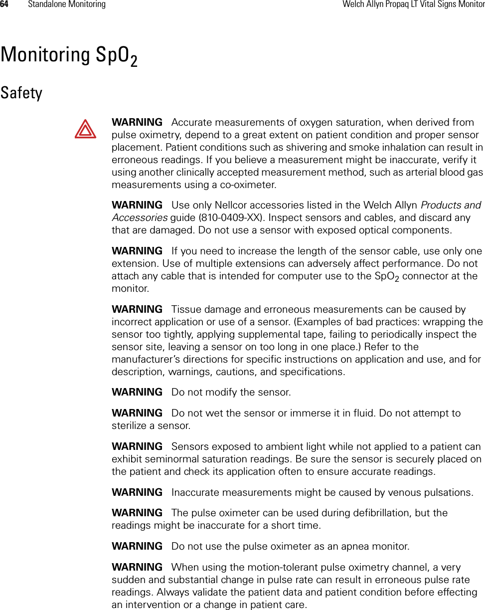 64 Standalone Monitoring Welch Allyn Propaq LT Vital Signs MonitorMonitoring SpO2SafetyWARNING   Accurate measurements of oxygen saturation, when derived from pulse oximetry, depend to a great extent on patient condition and proper sensor placement. Patient conditions such as shivering and smoke inhalation can result in erroneous readings. If you believe a measurement might be inaccurate, verify it using another clinically accepted measurement method, such as arterial blood gas measurements using a co-oximeter.WARNING   Use only Nellcor accessories listed in the Welch Allyn Products and Accessories guide (810-0409-XX). Inspect sensors and cables, and discard any that are damaged. Do not use a sensor with exposed optical components.WARNING   If you need to increase the length of the sensor cable, use only one extension. Use of multiple extensions can adversely affect performance. Do not attach any cable that is intended for computer use to the SpO2 connector at the monitor.WARNING   Tissue damage and erroneous measurements can be caused by incorrect application or use of a sensor. (Examples of bad practices: wrapping the sensor too tightly, applying supplemental tape, failing to periodically inspect the sensor site, leaving a sensor on too long in one place.) Refer to the manufacturer’s directions for specific instructions on application and use, and for description, warnings, cautions, and specifications. WARNING   Do not modify the sensor.WARNING   Do not wet the sensor or immerse it in fluid. Do not attempt to sterilize a sensor.WARNING   Sensors exposed to ambient light while not applied to a patient can exhibit seminormal saturation readings. Be sure the sensor is securely placed on the patient and check its application often to ensure accurate readings.WARNING   Inaccurate measurements might be caused by venous pulsations.WARNING   The pulse oximeter can be used during defibrillation, but the readings might be inaccurate for a short time.WARNING   Do not use the pulse oximeter as an apnea monitor.WARNING   When using the motion-tolerant pulse oximetry channel, a very sudden and substantial change in pulse rate can result in erroneous pulse rate readings. Always validate the patient data and patient condition before effecting an intervention or a change in patient care.