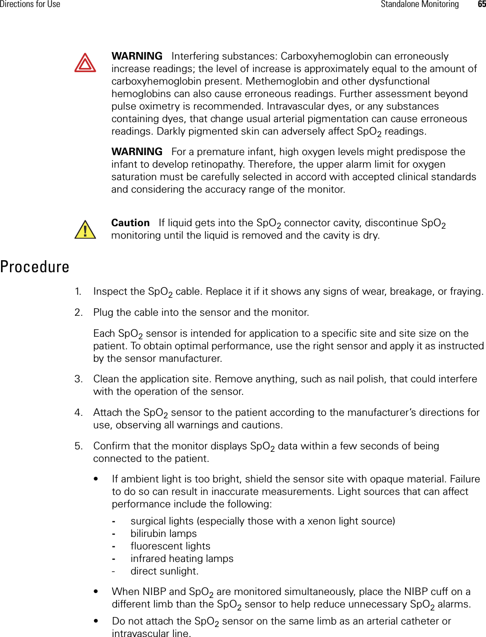 Directions for Use Standalone Monitoring 65Procedure1. Inspect the SpO2 cable. Replace it if it shows any signs of wear, breakage, or fraying. 2. Plug the cable into the sensor and the monitor.Each SpO2 sensor is intended for application to a specific site and site size on the patient. To obtain optimal performance, use the right sensor and apply it as instructed by the sensor manufacturer. 3. Clean the application site. Remove anything, such as nail polish, that could interfere with the operation of the sensor.4. Attach the SpO2 sensor to the patient according to the manufacturer’s directions for use, observing all warnings and cautions.5. Confirm that the monitor displays SpO2 data within a few seconds of being connected to the patient.• If ambient light is too bright, shield the sensor site with opaque material. Failure to do so can result in inaccurate measurements. Light sources that can affect performance include the following: -surgical lights (especially those with a xenon light source)-bilirubin lamps-fluorescent lights-infrared heating lamps- direct sunlight.• When NIBP and SpO2 are monitored simultaneously, place the NIBP cuff on a different limb than the SpO2 sensor to help reduce unnecessary SpO2 alarms. • Do not attach the SpO2 sensor on the same limb as an arterial catheter or intravascular line.WARNING   Interfering substances: Carboxyhemoglobin can erroneously increase readings; the level of increase is approximately equal to the amount of carboxyhemoglobin present. Methemoglobin and other dysfunctional hemoglobins can also cause erroneous readings. Further assessment beyond pulse oximetry is recommended. Intravascular dyes, or any substances containing dyes, that change usual arterial pigmentation can cause erroneous readings. Darkly pigmented skin can adversely affect SpO2 readings.WARNING   For a premature infant, high oxygen levels might predispose the infant to develop retinopathy. Therefore, the upper alarm limit for oxygen saturation must be carefully selected in accord with accepted clinical standards and considering the accuracy range of the monitor.Caution   If liquid gets into the SpO2 connector cavity, discontinue SpO2 monitoring until the liquid is removed and the cavity is dry.