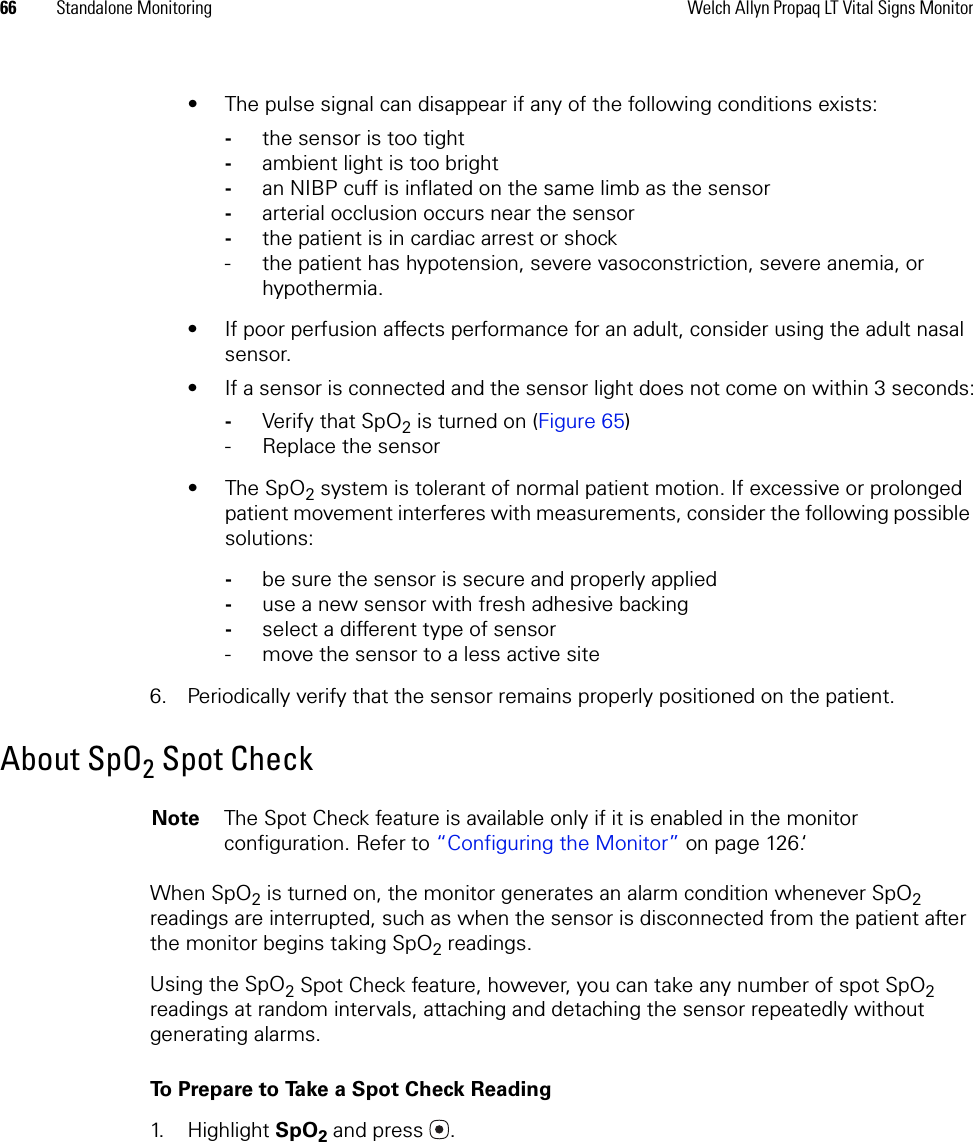 66 Standalone Monitoring Welch Allyn Propaq LT Vital Signs Monitor• The pulse signal can disappear if any of the following conditions exists:-the sensor is too tight-ambient light is too bright-an NIBP cuff is inflated on the same limb as the sensor-arterial occlusion occurs near the sensor-the patient is in cardiac arrest or shock- the patient has hypotension, severe vasoconstriction, severe anemia, or hypothermia.• If poor perfusion affects performance for an adult, consider using the adult nasal sensor.• If a sensor is connected and the sensor light does not come on within 3 seconds:-Verify that SpO2 is turned on (Figure 65)- Replace the sensor•The SpO2 system is tolerant of normal patient motion. If excessive or prolonged patient movement interferes with measurements, consider the following possible solutions:-be sure the sensor is secure and properly applied-use a new sensor with fresh adhesive backing-select a different type of sensor- move the sensor to a less active site6. Periodically verify that the sensor remains properly positioned on the patient.About SpO2 Spot CheckWhen SpO2 is turned on, the monitor generates an alarm condition whenever SpO2 readings are interrupted, such as when the sensor is disconnected from the patient after the monitor begins taking SpO2 readings. Using the SpO2 Spot Check feature, however, you can take any number of spot SpO2 readings at random intervals, attaching and detaching the sensor repeatedly without generating alarms.To Prepare to Take a Spot Check Reading1. Highlight SpO2 and press .Note The Spot Check feature is available only if it is enabled in the monitor configuration. Refer to “Configuring the Monitor” on page 126.‘