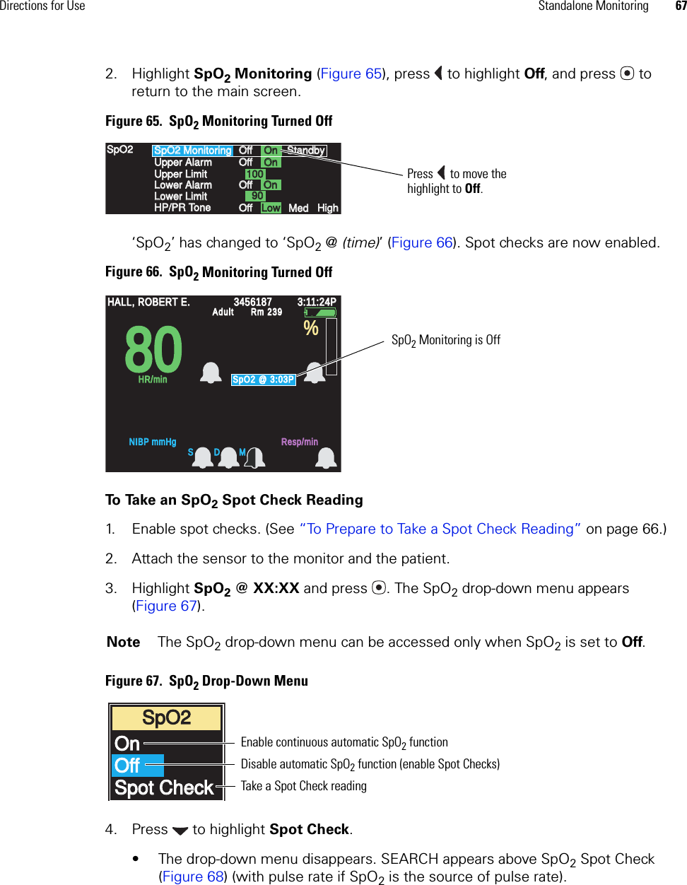 Directions for Use Standalone Monitoring 672. Highlight SpO2 Monitoring (Figure 65), press  to highlight Off, and press  to return to the main screen. Figure 65.  SpO2 Monitoring Turned Off‘SpO2’ has changed to ‘SpO2 @ (time)’ (Figure 66). Spot checks are now enabled.Figure 66.  SpO2 Monitoring Turned OffTo  Ta ke  a n  S p O 2 Spot Check Reading1. Enable spot checks. (See “To Prepare to Take a Spot Check Reading” on page 66.)2. Attach the sensor to the monitor and the patient.3. Highlight SpO2 @ XX:XX and press . The SpO2 drop-down menu appears (Figure 67).Figure 67.  SpO2 Drop-Down Menu4. Press  to highlight Spot Check. • The drop-down menu disappears. SEARCH appears above SpO2 Spot Check (Figure 68) (with pulse rate if SpO2 is the source of pulse rate).Note The SpO2 drop-down menu can be accessed only when SpO2 is set to Off.SpO2 MonitoringSpO2 MonitoringUpper AlarmUpper AlarmUpper LimitUpper LimitLower AlarmLower AlarmLower LimitLower LimitHP/PR ToneHP/PR ToneSpO2SpO2OffOffOffOffOffOffOffOffOnOnOnOnOnOnLowLowMedMedHighHigh1001009090StandbyStandbyPress  to move the highlight to Off.8080HALL, ROBERT E.HALL, ROBERT E.345618734561873:11:24P3:11:24PAdultAdultRm 239Rm 239NIBP mmHgNIBP mmHgResp/minResp/minHR/minHR/minSpO2 @ 3:03PSpO2 @ 3:03P%S D MSpO2 Monitoring is OffSpO2SpO2OnOnOffOffSpot CheckSpot CheckEnable continuous automatic SpO2 function Disable automatic SpO2 function (enable Spot Checks)Take a Spot Check reading