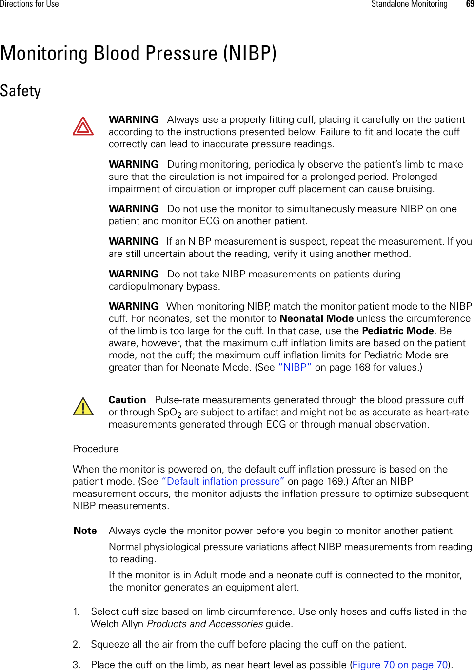 Directions for Use Standalone Monitoring 69Monitoring Blood Pressure (NIBP)SafetyProcedureWhen the monitor is powered on, the default cuff inflation pressure is based on the patient mode. (See “Default inflation pressure” on page 169.) After an NIBP measurement occurs, the monitor adjusts the inflation pressure to optimize subsequent NIBP measurements. 1. Select cuff size based on limb circumference. Use only hoses and cuffs listed in the Welch Allyn Products and Accessories guide.2. Squeeze all the air from the cuff before placing the cuff on the patient.3. Place the cuff on the limb, as near heart level as possible (Figure 70 on page 70). WARNING   Always use a properly fitting cuff, placing it carefully on the patient according to the instructions presented below. Failure to fit and locate the cuff correctly can lead to inaccurate pressure readings.WARNING   During monitoring, periodically observe the patient’s limb to make sure that the circulation is not impaired for a prolonged period. Prolonged impairment of circulation or improper cuff placement can cause bruising. WARNING   Do not use the monitor to simultaneously measure NIBP on one patient and monitor ECG on another patient. WARNING   If an NIBP measurement is suspect, repeat the measurement. If you are still uncertain about the reading, verify it using another method.WARNING   Do not take NIBP measurements on patients during cardiopulmonary bypass.WARNING   When monitoring NIBP, match the monitor patient mode to the NIBP cuff. For neonates, set the monitor to Neonatal Mode unless the circumference of the limb is too large for the cuff. In that case, use the Pediatric Mode. Be aware, however, that the maximum cuff inflation limits are based on the patient mode, not the cuff; the maximum cuff inflation limits for Pediatric Mode are greater than for Neonate Mode. (See “NIBP” on page 168 for values.)Caution   Pulse-rate measurements generated through the blood pressure cuff or through SpO2 are subject to artifact and might not be as accurate as heart-rate measurements generated through ECG or through manual observation.Note Always cycle the monitor power before you begin to monitor another patient. Normal physiological pressure variations affect NIBP measurements from reading to reading.If the monitor is in Adult mode and a neonate cuff is connected to the monitor, the monitor generates an equipment alert.