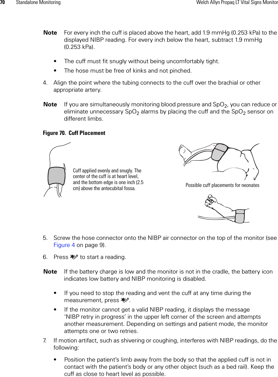 70 Standalone Monitoring Welch Allyn Propaq LT Vital Signs Monitor• The cuff must fit snugly without being uncomfortably tight. • The hose must be free of kinks and not pinched.4. Align the point where the tubing connects to the cuff over the brachial or other appropriate artery.Figure 70.  Cuff Placement5. Screw the hose connector onto the NIBP air connector on the top of the monitor (see Figure 4 on page 9).6. Press  to start a reading. • If you need to stop the reading and vent the cuff at any time during the measurement, press .• If the monitor cannot get a valid NIBP reading, it displays the message ‘NIBP retry in progress’ in the upper left corner of the screen and attempts another measurement. Depending on settings and patient mode, the monitor attempts one or two retries.7. If motion artifact, such as shivering or coughing, interferes with NIBP readings, do the following:• Position the patient’s limb away from the body so that the applied cuff is not in contact with the patient’s body or any other object (such as a bed rail). Keep the cuff as close to heart level as possible.Note For every inch the cuff is placed above the heart, add 1.9 mmHg (0.253 kPa) to the displayed NIBP reading. For every inch below the heart, subtract 1.9 mmHg (0.253 kPa).Note If you are simultaneously monitoring blood pressure and SpO2, you can reduce or eliminate unnecessary SpO2 alarms by placing the cuff and the SpO2 sensor on different limbs.Note If the battery charge is low and the monitor is not in the cradle, the battery icon indicates low battery and NIBP monitoring is disabled.Cuff applied evenly and snugly. The center of the cuff is at heart level, and the bottom edge is one inch (2.5 cm) above the antecubital fossa. Possible cuff placements for neonates