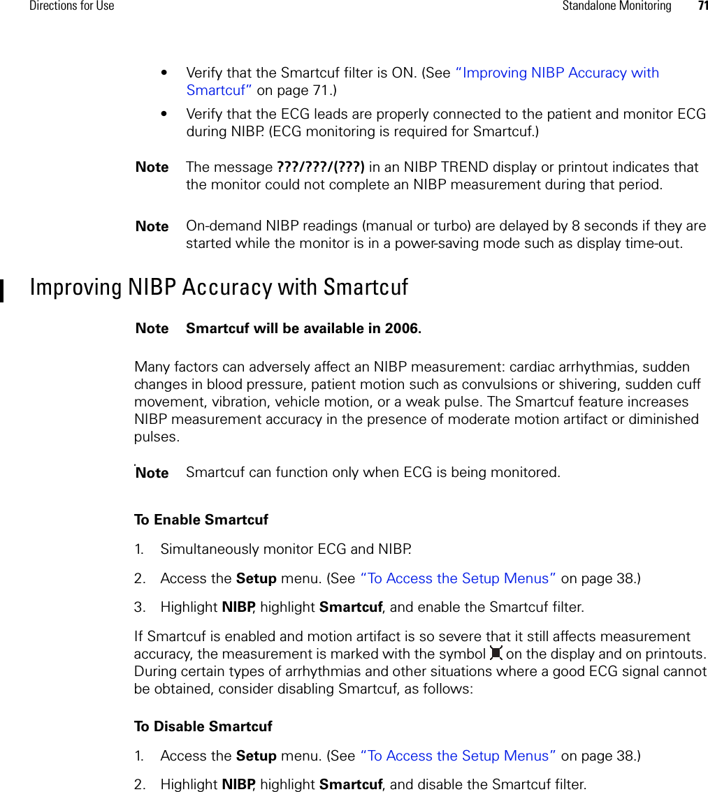 Directions for Use Standalone Monitoring 71• Verify that the Smartcuf filter is ON. (See “Improving NIBP Accuracy with Smartcuf” on page 71.) • Verify that the ECG leads are properly connected to the patient and monitor ECG during NIBP. (ECG monitoring is required for Smartcuf.)Improving NIBP Accuracy with SmartcufMany factors can adversely affect an NIBP measurement: cardiac arrhythmias, sudden changes in blood pressure, patient motion such as convulsions or shivering, sudden cuff movement, vibration, vehicle motion, or a weak pulse. The Smartcuf feature increases NIBP measurement accuracy in the presence of moderate motion artifact or diminished pulses.To Enable Smartcuf1. Simultaneously monitor ECG and NIBP.2. Access the Setup menu. (See “To Access the Setup Menus” on page 38.)3. Highlight NIBP, highlight Smartcuf, and enable the Smartcuf filter.If Smartcuf is enabled and motion artifact is so severe that it still affects measurement accuracy, the measurement is marked with the symbol   on the display and on printouts. During certain types of arrhythmias and other situations where a good ECG signal cannot be obtained, consider disabling Smartcuf, as follows:To Disable Smartcuf1. Access the Setup menu. (See “To Access the Setup Menus” on page 38.)2. Highlight NIBP, highlight Smartcuf, and disable the Smartcuf filter.Note The message ???/???/(???) in an NIBP TREND display or printout indicates that the monitor could not complete an NIBP measurement during that period.Note On-demand NIBP readings (manual or turbo) are delayed by 8 seconds if they are started while the monitor is in a power-saving mode such as display time-out.Note Smartcuf will be available in 2006.NotesSmartcuf can function only when ECG is being monitored.