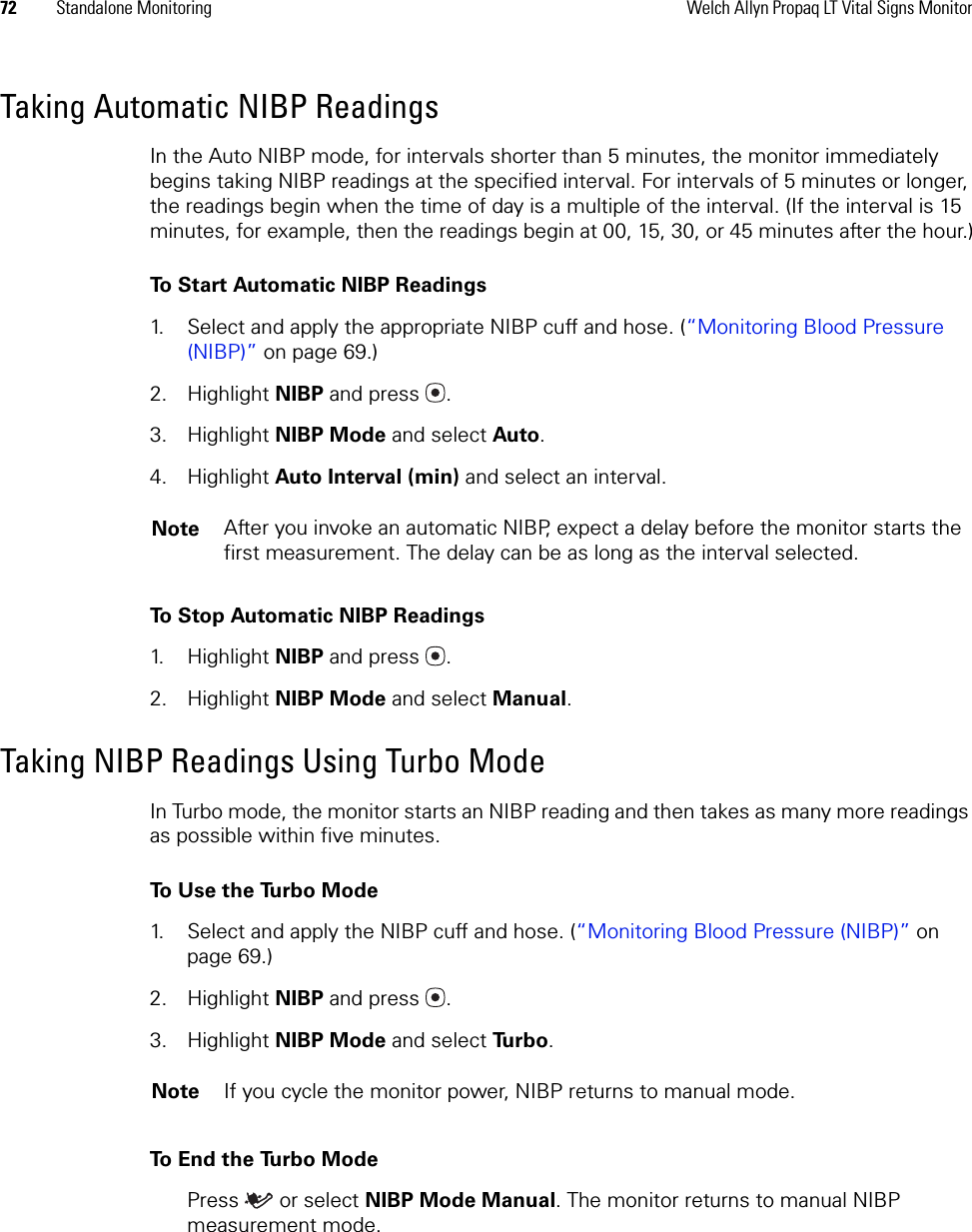 72 Standalone Monitoring Welch Allyn Propaq LT Vital Signs MonitorTaking Automatic NIBP ReadingsIn the Auto NIBP mode, for intervals shorter than 5 minutes, the monitor immediately begins taking NIBP readings at the specified interval. For intervals of 5 minutes or longer, the readings begin when the time of day is a multiple of the interval. (If the interval is 15 minutes, for example, then the readings begin at 00, 15, 30, or 45 minutes after the hour.)To Start Automatic NIBP Readings1. Select and apply the appropriate NIBP cuff and hose. (“Monitoring Blood Pressure (NIBP)” on page 69.)2. Highlight NIBP and press .3. Highlight NIBP Mode and select Auto.4. Highlight Auto Interval (min) and select an interval.To Stop Automatic NIBP Readings1. Highlight NIBP and press .2. Highlight NIBP Mode and select Manual.Taking NIBP Readings Using Turbo ModeIn Turbo mode, the monitor starts an NIBP reading and then takes as many more readings as possible within five minutes.To Use the Turbo Mode1. Select and apply the NIBP cuff and hose. (“Monitoring Blood Pressure (NIBP)” on page 69.)2. Highlight NIBP and press .3. Highlight NIBP Mode and select Tu r b o .To End the Turbo ModePress  or select NIBP Mode Manual. The monitor returns to manual NIBP measurement mode.Note After you invoke an automatic NIBP, expect a delay before the monitor starts the first measurement. The delay can be as long as the interval selected. Note If you cycle the monitor power, NIBP returns to manual mode.