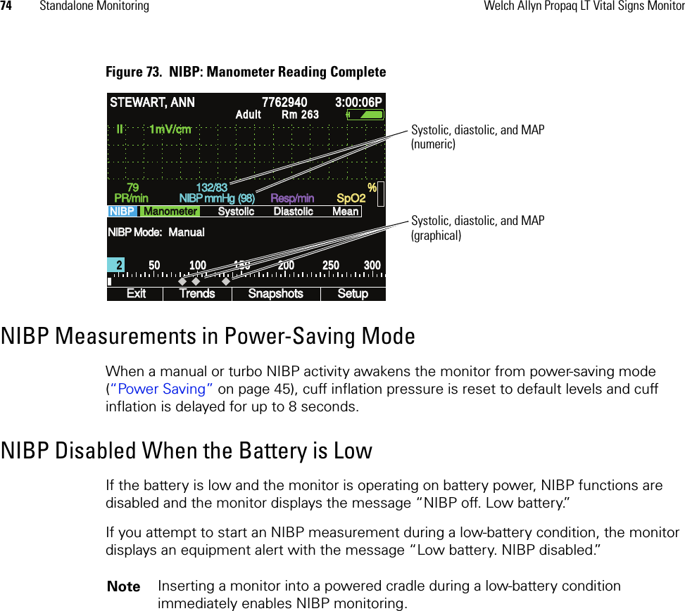 74 Standalone Monitoring Welch Allyn Propaq LT Vital Signs MonitorFigure 73.  NIBP: Manometer Reading CompleteNIBP Measurements in Power-Saving ModeWhen a manual or turbo NIBP activity awakens the monitor from power-saving mode (“Power Saving” on page 45), cuff inflation pressure is reset to default levels and cuff inflation is delayed for up to 8 seconds.NIBP Disabled When the Battery is LowIf the battery is low and the monitor is operating on battery power, NIBP functions are disabled and the monitor displays the message “NIBP off. Low battery.”If you attempt to start an NIBP measurement during a low-battery condition, the monitor displays an equipment alert with the message “Low battery. NIBP disabled.”NIBP Mode: NIBP Mode: II        1mV/cm II        1mV/cm Exit Exit Trends Trends Snapshots Snapshots Setup Setup PR/min PR/min NIBP mmHg  NIBP mmHg  Resp/min Resp/min SpO2 SpO2 NIBP    NIBP    Systolic Systolic Diastolic Diastolic Mean Mean % % STEWART, ANN STEWART, ANN 7762940 7762940 3:00:06P 3:00:06P Adult Adult Rm 263Rm 263Manometer Manometer Manual Manual 2 2 50 50 100 100 150 150 200 200 250 250 300 300 (98) (98) 79 79 132/83 132/83 Systolic, diastolic, and MAP(numeric)Systolic, diastolic, and MAP(graphical)Note Inserting a monitor into a powered cradle during a low-battery condition immediately enables NIBP monitoring.