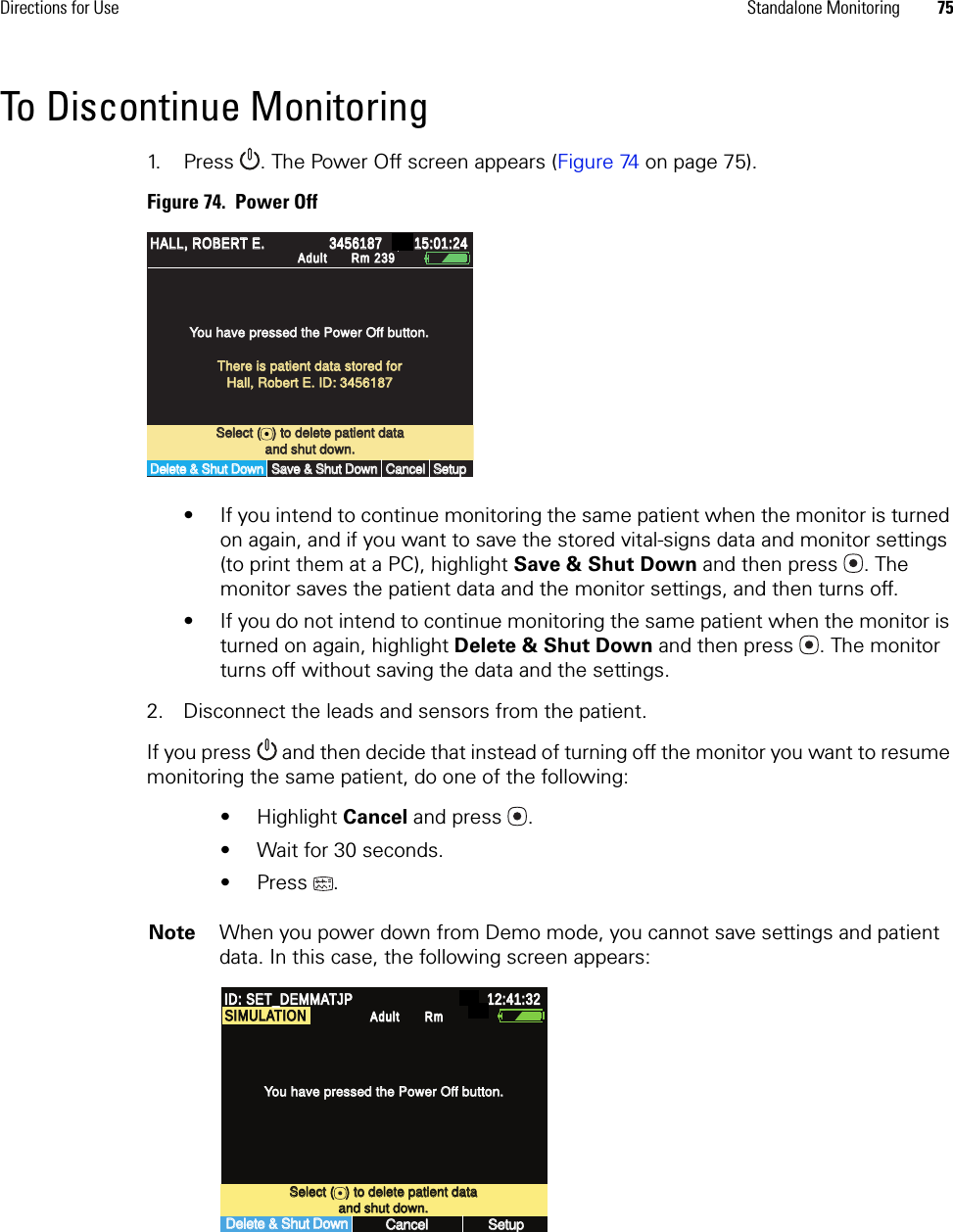 Directions for Use Standalone Monitoring 75To Discontinue Monitoring1. Press . The Power Off screen appears (Figure 74 on page 75).Figure 74.  Power Off• If you intend to continue monitoring the same patient when the monitor is turned on again, and if you want to save the stored vital-signs data and monitor settings (to print them at a PC), highlight Save &amp; Shut Down and then press . The monitor saves the patient data and the monitor settings, and then turns off.• If you do not intend to continue monitoring the same patient when the monitor is turned on again, highlight Delete &amp; Shut Down and then press . The monitor turns off without saving the data and the settings.2. Disconnect the leads and sensors from the patient.If you press  and then decide that instead of turning off the monitor you want to resume monitoring the same patient, do one of the following:• Highlight Cancel and press .• Wait for 30 seconds.• Press .Note When you power down from Demo mode, you cannot save settings and patient data. In this case, the following screen appears:Select (   ) to delete patient dataSelect (   ) to delete patient dataYou have pressed the Power Off button.You have pressed the Power Off button.Delete &amp; Shut DownDelete &amp; Shut DownCancelCancelSetupSetupand shut down.and shut down.15:01:2415:01:24AdultAdultRm 239Rm 239There is patient data stored forThere is patient data stored forHall, Robert E. ID: 3456187Hall, Robert E. ID: 3456187Save &amp; Shut DownSave &amp; Shut DownHALL, ROBERT E.HALL, ROBERT E.34561873456187Delete &amp; Shut DownDelete &amp; Shut DownCancelCancelSetup Setup ID: SET_DEMMATJPID: SET_DEMMATJP12:41:32 12:41:32 Adult Adult RmRmSelect (   ) to delete patient dataSelect (   ) to delete patient dataand shut down.and shut down.You have pressed the Power Off button.You have pressed the Power Off button.SIMULATIONSIMULATION