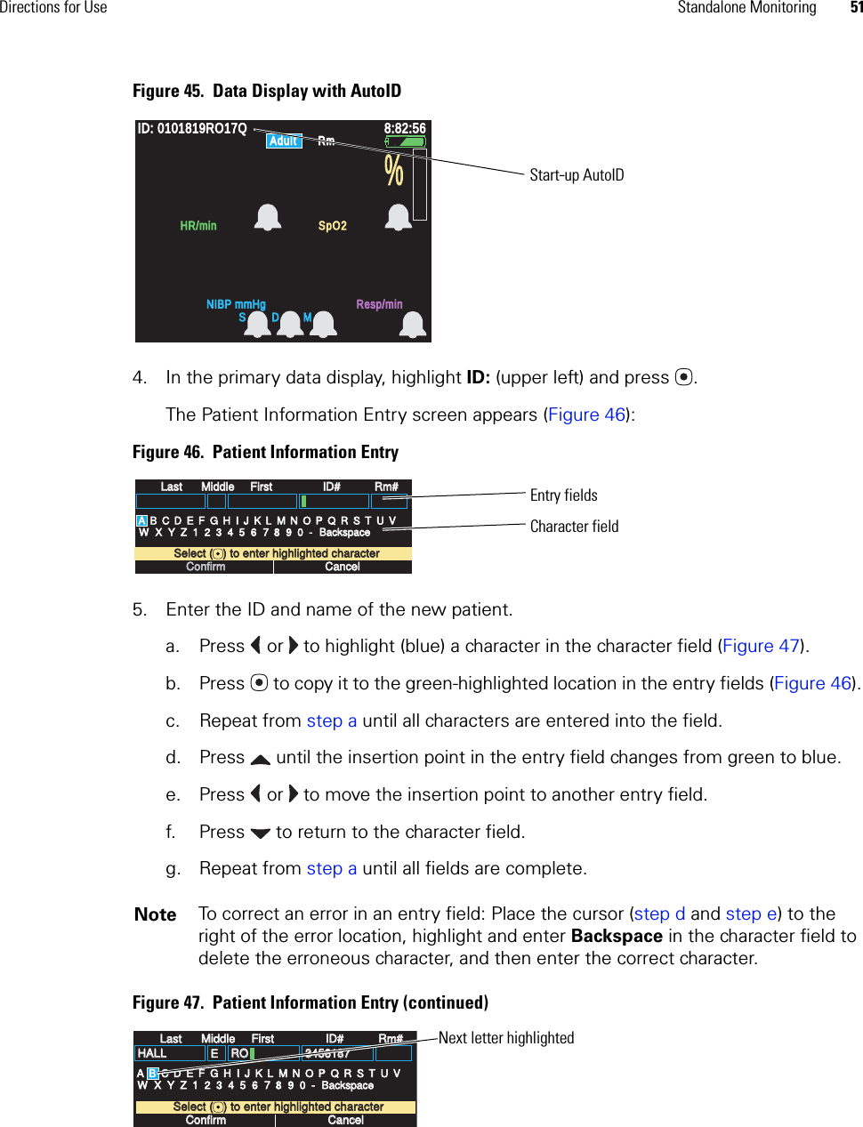 Directions for Use Standalone Monitoring 51Figure 45.  Data Display with AutoID4. In the primary data display, highlight ID: (upper left) and press .The Patient Information Entry screen appears (Figure 46):Figure 46.  Patient Information Entry5. Enter the ID and name of the new patient.a. Press   or   to highlight (blue) a character in the character field (Figure 47).b. Press  to copy it to the green-highlighted location in the entry fields (Figure 46). c. Repeat from step a until all characters are entered into the field.d. Press  until the insertion point in the entry field changes from green to blue.e. Press   or   to move the insertion point to another entry field. f. Press  to return to the character field.g. Repeat from step a until all fields are complete.Figure 47.  Patient Information Entry (continued)Note To correct an error in an entry field: Place the cursor (step d and step e) to the right of the error location, highlight and enter Backspace in the character field to delete the erroneous character, and then enter the correct character.ID: 0101819RO17QID: 0101819RO17Q8:82:568:82:56AdultAdultRmRmNIBP mmHgNIBP mmHgResp/minResp/minHR/minHR/minSpO2SpO2%S D MStart-up AutoIDLastLastMiddleMiddleFirstFirstID#ID#Rm#Rm#A B C D E F G H I J K L M N O P Q R S T U VW X Y Z 1 2 3 4 5 6 7 8 9 0 -Select (   ) to enter highlighted characterSelect (   ) to enter highlighted characterConfirmConfirmCancelCancelBackspaceBackspaceEntry fieldsCharacter fieldLastLastMiddleMiddleFirstFirstID#ID#Rm#Rm#A B C D E F G H I J K L M N O P Q R S T U VW X Y Z 1 2 3 4 5 6 7 8 9 0 -Select (   ) to enter highlighted characterSelect (   ) to enter highlighted characterConfirmConfirmCancelCancelHALLHALL EROROBackspaceBackspace34561873456187Next letter highlighted