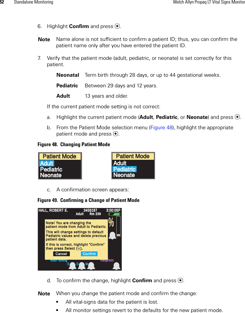 52 Standalone Monitoring Welch Allyn Propaq LT Vital Signs Monitor6. Highlight Confirm and press . \7. Verify that the patient mode (adult, pediatric, or neonate) is set correctly for this patient. Neonatal Term birth through 28 days, or up to 44 gestational weeks.Pediatric Between 29 days and 12 years.Adult 13 years and older.If the current patient mode setting is not correct:a. Highlight the current patient mode (Adult, Pediatric, or Neonate) and press .b. From the Patient Mode selection menu (Figure 48), highlight the appropriate patient mode and press .Figure 48.  Changing Patient Modec. A confirmation screen appears:Figure 49.  Confirming a Change of Patient Moded. To confirm the change, highlight Confirm and press .Note Name alone is not sufficient to confirm a patient ID; thus, you can confirm the patient name only after you have entered the patient ID.Note When you change the patient mode and confirm the change:•All vital-signs data for the patient is lost.•All monitor settings revert to the defaults for the new patient mode.Patient ModePatient ModeAdultAdultPediatricPediatricNeonateNeonatePatient ModePatient ModeAdultAdultPediatricPediatricNeonateNeonateHALL, ROBERT E.HALL, ROBERT E.345618734561873:00:06P3:00:06PAdultAdultRm 239Rm 239NIBP mmHgNIBP mmHgResp/minResp/minHR/minHR/minSpO2SpO2%S D MNote! You are changing theNote! You are changing thepatient mode from Adult to Pediatric.patient mode from Adult to Pediatric.This will change settings to defaultThis will change settings to defaultPediatric values and delete previousPediatric values and delete previousIf this is correct, highlight “Confirm”If this is correct, highlight “Confirm”then press Select (   ).then press Select (   ).CancelCancelConfirmConfirmpatient data.patient data.