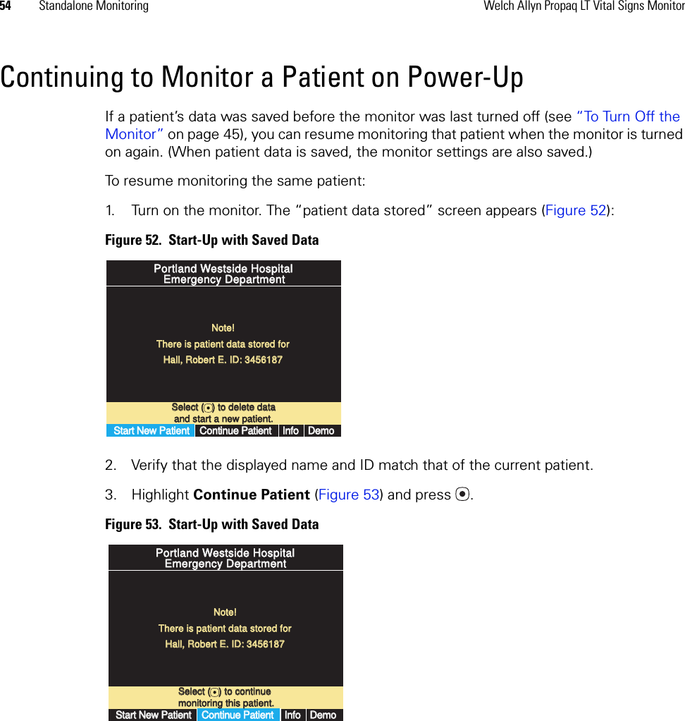 54 Standalone Monitoring Welch Allyn Propaq LT Vital Signs MonitorContinuing to Monitor a Patient on Power-UpIf a patient’s data was saved before the monitor was last turned off (see “To Turn Off the Monitor” on page 45), you can resume monitoring that patient when the monitor is turned on again. (When patient data is saved, the monitor settings are also saved.)To resume monitoring the same patient:1. Turn on the monitor. The “patient data stored” screen appears (Figure 52):Figure 52.  Start-Up with Saved Data2. Verify that the displayed name and ID match that of the current patient. 3. Highlight Continue Patient (Figure 53) and press . Figure 53.  Start-Up with Saved DataSelect (   ) to delete dataSelect (   ) to delete dataand start a new patient.and start a new patient.Portland Westside HospitalPortland Westside HospitalEmergency DepartmentEmergency DepartmentNote!Note!There is patient data stored forThere is patient data stored forHall, Robert E. ID: 3456187Hall, Robert E. ID: 3456187Start New PatientStart New PatientContinue PatientContinue PatientInfoInfoDemoDemoSelect (   ) to continueSelect (   ) to continuemonitoring this patient.monitoring this patient.Portland Westside HospitalPortland Westside HospitalEmergency DepartmentEmergency DepartmentNote!Note!There is patient data stored forThere is patient data stored forHall, Robert E. ID: 3456187Hall, Robert E. ID: 3456187Start New PatientStart New PatientContinue PatientContinue PatientInfoInfoDemoDemo