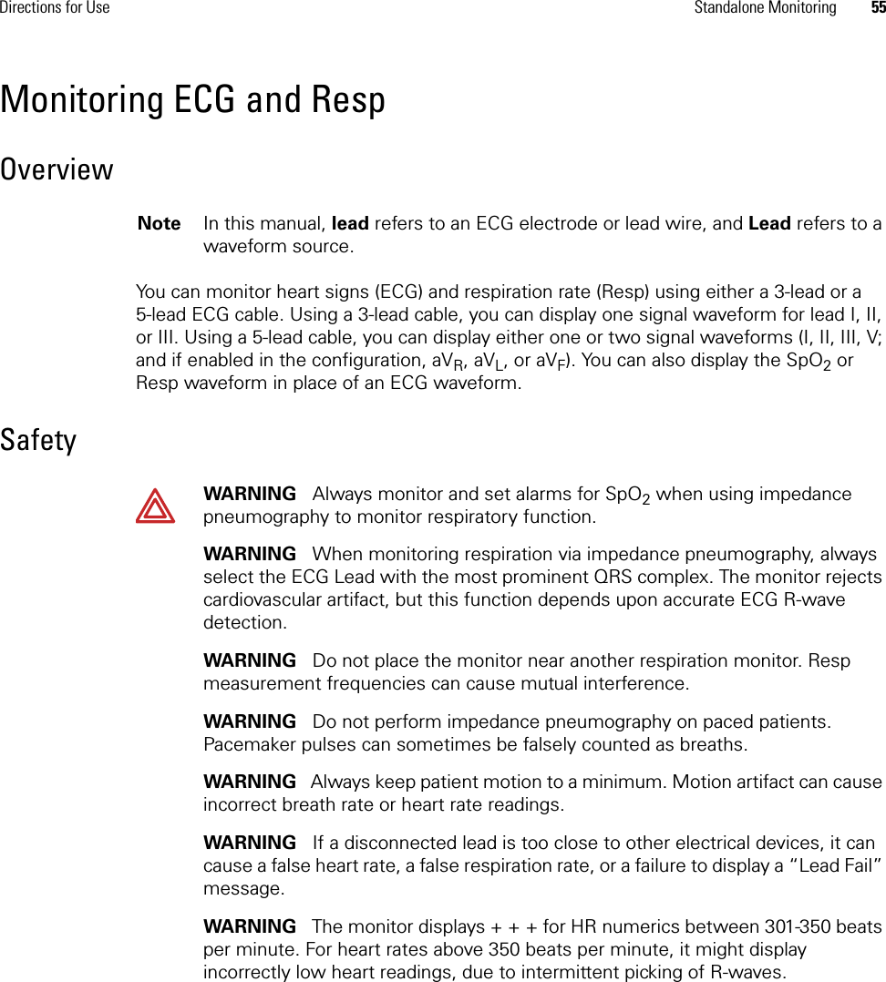 Directions for Use Standalone Monitoring 55Monitoring ECG and RespOverviewYou can monitor heart signs (ECG) and respiration rate (Resp) using either a 3-lead or a 5-lead ECG cable. Using a 3-lead cable, you can display one signal waveform for lead I, II, or III. Using a 5-lead cable, you can display either one or two signal waveforms (I, II, III, V; and if enabled in the configuration, aVR, aVL, or aVF). You can also display the SpO2 or Resp waveform in place of an ECG waveform.SafetyNote In this manual, lead refers to an ECG electrode or lead wire, and Lead refers to a waveform source.WARNING   Always monitor and set alarms for SpO2 when using impedance pneumography to monitor respiratory function.WARNING   When monitoring respiration via impedance pneumography, always select the ECG Lead with the most prominent QRS complex. The monitor rejects cardiovascular artifact, but this function depends upon accurate ECG R-wave detection.WARNING   Do not place the monitor near another respiration monitor. Resp measurement frequencies can cause mutual interference.WARNING   Do not perform impedance pneumography on paced patients. Pacemaker pulses can sometimes be falsely counted as breaths.WARNING   Always keep patient motion to a minimum. Motion artifact can cause incorrect breath rate or heart rate readings. WARNING   If a disconnected lead is too close to other electrical devices, it can cause a false heart rate, a false respiration rate, or a failure to display a “Lead Fail” message.WARNING   The monitor displays + + + for HR numerics between 301-350 beats per minute. For heart rates above 350 beats per minute, it might display incorrectly low heart readings, due to intermittent picking of R-waves.