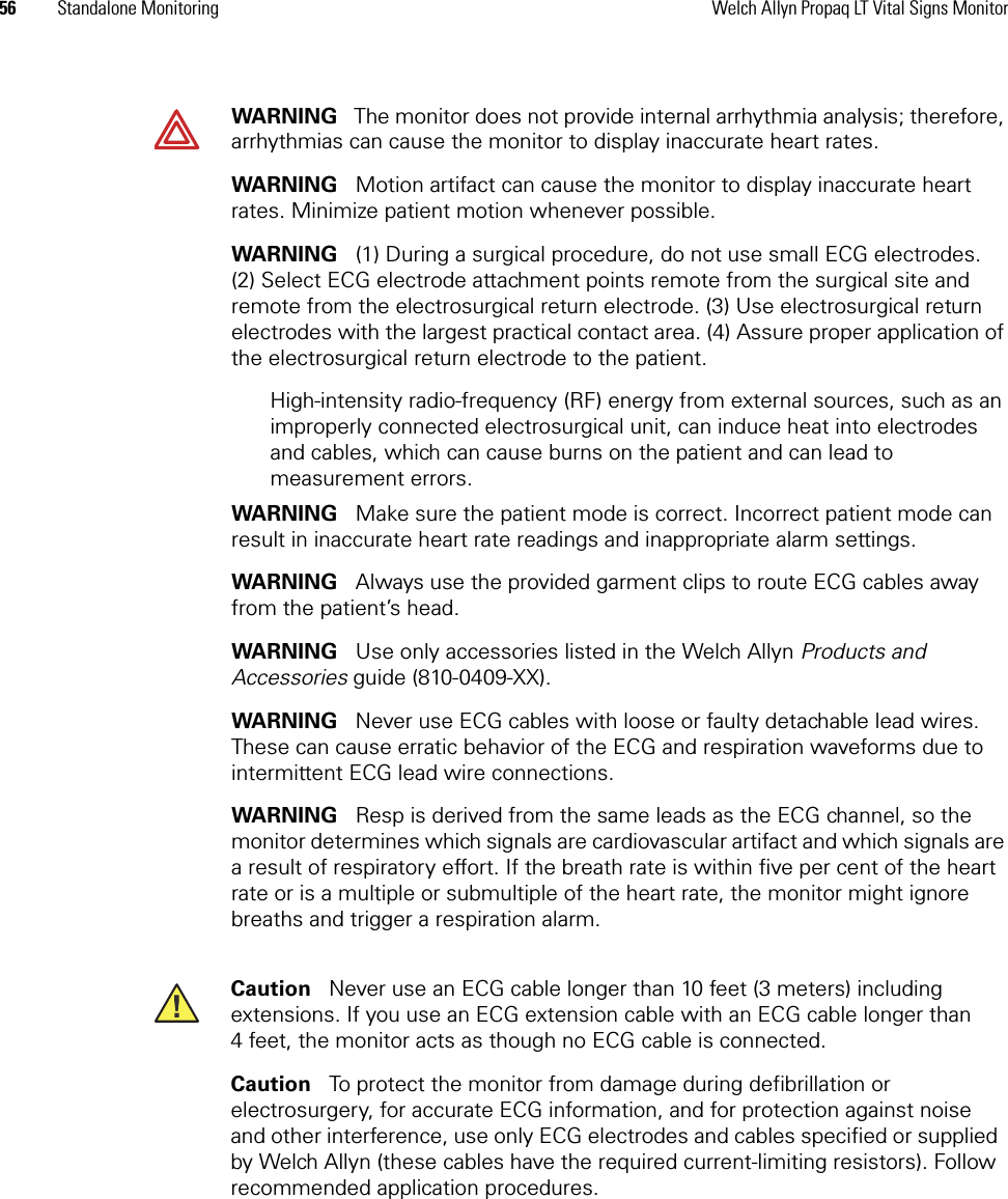 56 Standalone Monitoring Welch Allyn Propaq LT Vital Signs MonitorWARNING   The monitor does not provide internal arrhythmia analysis; therefore, arrhythmias can cause the monitor to display inaccurate heart rates.WARNING   Motion artifact can cause the monitor to display inaccurate heart rates. Minimize patient motion whenever possible.WARNING   (1) During a surgical procedure, do not use small ECG electrodes. (2) Select ECG electrode attachment points remote from the surgical site and remote from the electrosurgical return electrode. (3) Use electrosurgical return electrodes with the largest practical contact area. (4) Assure proper application of the electrosurgical return electrode to the patient. High-intensity radio-frequency (RF) energy from external sources, such as an improperly connected electrosurgical unit, can induce heat into electrodes and cables, which can cause burns on the patient and can lead to measurement errors.WARNING   Make sure the patient mode is correct. Incorrect patient mode can result in inaccurate heart rate readings and inappropriate alarm settings.WARNING   Always use the provided garment clips to route ECG cables away from the patient’s head.WARNING   Use only accessories listed in the Welch Allyn Products and Accessories guide (810-0409-XX).WARNING   Never use ECG cables with loose or faulty detachable lead wires. These can cause erratic behavior of the ECG and respiration waveforms due to intermittent ECG lead wire connections.WARNING   Resp is derived from the same leads as the ECG channel, so the monitor determines which signals are cardiovascular artifact and which signals are a result of respiratory effort. If the breath rate is within five per cent of the heart rate or is a multiple or submultiple of the heart rate, the monitor might ignore breaths and trigger a respiration alarm.Caution   Never use an ECG cable longer than 10 feet (3 meters) including extensions. If you use an ECG extension cable with an ECG cable longer than 4 feet, the monitor acts as though no ECG cable is connected.Caution   To protect the monitor from damage during defibrillation or electrosurgery, for accurate ECG information, and for protection against noise and other interference, use only ECG electrodes and cables specified or supplied by Welch Allyn (these cables have the required current-limiting resistors). Follow recommended application procedures.
