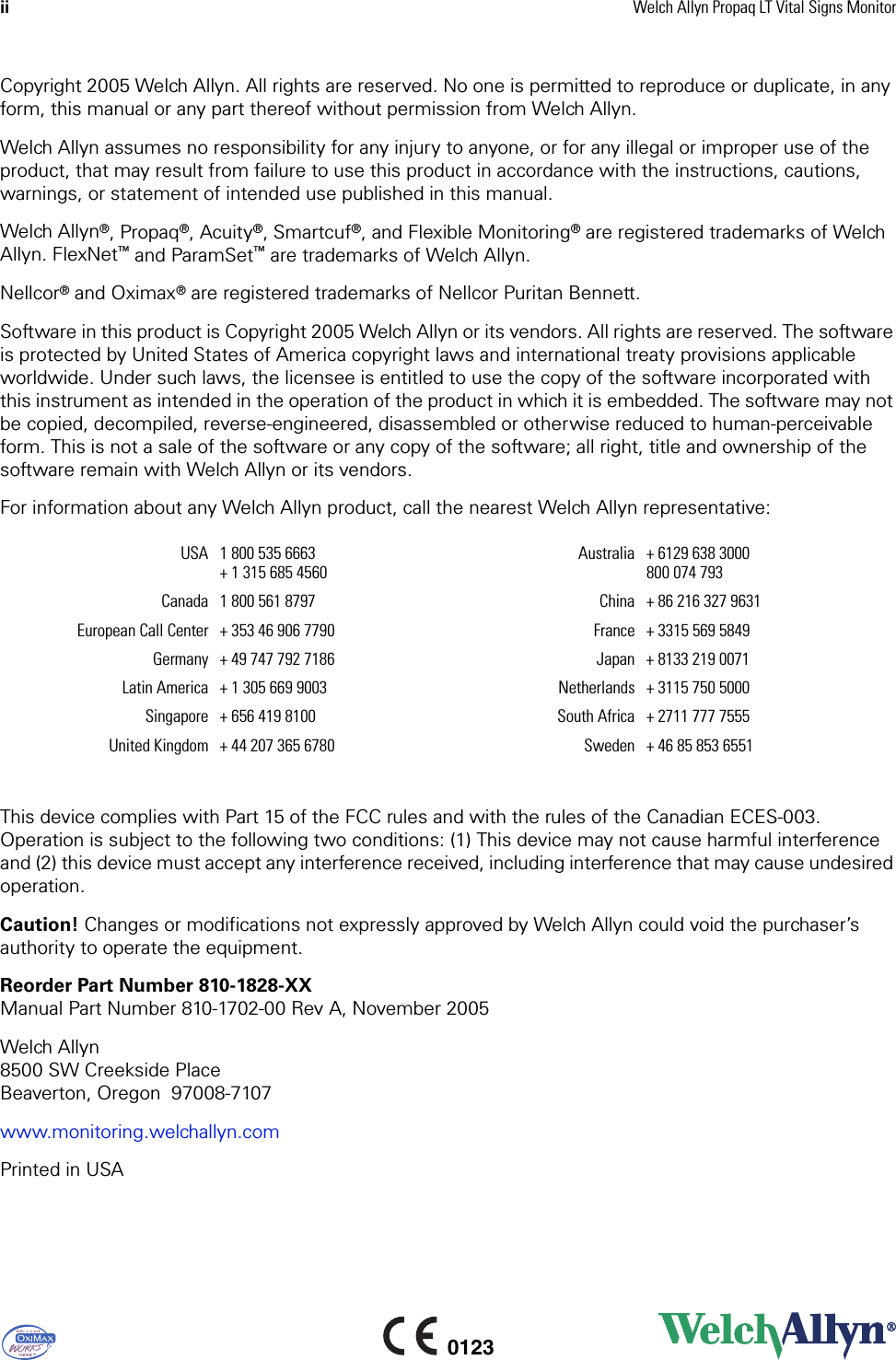 ii Welch Allyn Propaq LT Vital Signs Monitor0123Copyright 2005 Welch Allyn. All rights are reserved. No one is permitted to reproduce or duplicate, in any form, this manual or any part thereof without permission from Welch Allyn.Welch Allyn assumes no responsibility for any injury to anyone, or for any illegal or improper use of the product, that may result from failure to use this product in accordance with the instructions, cautions, warnings, or statement of intended use published in this manual.Welch Allyn®, Propaq®, Acuity®, Smartcuf®, and Flexible Monitoring® are registered trademarks of Welch Allyn. FlexNet™ and ParamSet™ are trademarks of Welch Allyn. Nellcor® and Oximax® are registered trademarks of Nellcor Puritan Bennett.Software in this product is Copyright 2005 Welch Allyn or its vendors. All rights are reserved. The software is protected by United States of America copyright laws and international treaty provisions applicable worldwide. Under such laws, the licensee is entitled to use the copy of the software incorporated with this instrument as intended in the operation of the product in which it is embedded. The software may not be copied, decompiled, reverse-engineered, disassembled or otherwise reduced to human-perceivable form. This is not a sale of the software or any copy of the software; all right, title and ownership of the software remain with Welch Allyn or its vendors. For information about any Welch Allyn product, call the nearest Welch Allyn representative:This device complies with Part 15 of the FCC rules and with the rules of the Canadian ECES-003. Operation is subject to the following two conditions: (1) This device may not cause harmful interference and (2) this device must accept any interference received, including interference that may cause undesired operation. Caution! Changes or modifications not expressly approved by Welch Allyn could void the purchaser’s authority to operate the equipment.Reorder Part Number 810-1828-XXManual Part Number 810-1702-00 Rev A, November 2005Welch Allyn8500 SW Creekside PlaceBeaverton, Oregon 97008-7107www.monitoring.welchallyn.comPrinted in USAUSA 1 800 535 6663+ 1 315 685 4560Australia + 6129 638 3000800 074 793Canada 1 800 561 8797 China + 86 216 327 9631European Call Center + 353 46 906 7790 France + 3315 569 5849Germany + 49 747 792 7186 Japan + 8133 219 0071Latin America + 1 305 669 9003 Netherlands + 3115 750 5000Singapore + 656 419 8100 South Africa + 2711 777 7555United Kingdom + 44 207 365 6780 Sweden + 46 85 853 6551