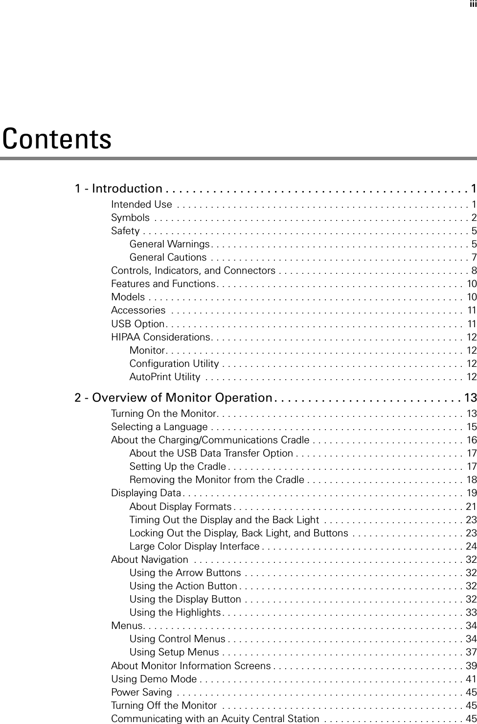 iiiContents1 - Introduction . . . . . . . . . . . . . . . . . . . . . . . . . . . . . . . . . . . . . . . . . . . . . 1Intended Use  . . . . . . . . . . . . . . . . . . . . . . . . . . . . . . . . . . . . . . . . . . . . . . . . . . . . 1Symbols  . . . . . . . . . . . . . . . . . . . . . . . . . . . . . . . . . . . . . . . . . . . . . . . . . . . . . . . . 2Safety . . . . . . . . . . . . . . . . . . . . . . . . . . . . . . . . . . . . . . . . . . . . . . . . . . . . . . . . . . 5General Warnings. . . . . . . . . . . . . . . . . . . . . . . . . . . . . . . . . . . . . . . . . . . . . . 5General Cautions  . . . . . . . . . . . . . . . . . . . . . . . . . . . . . . . . . . . . . . . . . . . . . . 7Controls, Indicators, and Connectors . . . . . . . . . . . . . . . . . . . . . . . . . . . . . . . . . . 8Features and Functions. . . . . . . . . . . . . . . . . . . . . . . . . . . . . . . . . . . . . . . . . . . . 10Models . . . . . . . . . . . . . . . . . . . . . . . . . . . . . . . . . . . . . . . . . . . . . . . . . . . . . . . . 10Accessories  . . . . . . . . . . . . . . . . . . . . . . . . . . . . . . . . . . . . . . . . . . . . . . . . . . . .  11USB Option. . . . . . . . . . . . . . . . . . . . . . . . . . . . . . . . . . . . . . . . . . . . . . . . . . . . .  11HIPAA Considerations. . . . . . . . . . . . . . . . . . . . . . . . . . . . . . . . . . . . . . . . . . . . . 12Monitor. . . . . . . . . . . . . . . . . . . . . . . . . . . . . . . . . . . . . . . . . . . . . . . . . . . . . 12Configuration Utility . . . . . . . . . . . . . . . . . . . . . . . . . . . . . . . . . . . . . . . . . . . 12AutoPrint Utility  . . . . . . . . . . . . . . . . . . . . . . . . . . . . . . . . . . . . . . . . . . . . . . 122 - Overview of Monitor Operation. . . . . . . . . . . . . . . . . . . . . . . . . . . . 13Turning On the Monitor. . . . . . . . . . . . . . . . . . . . . . . . . . . . . . . . . . . . . . . . . . . . 13Selecting a Language . . . . . . . . . . . . . . . . . . . . . . . . . . . . . . . . . . . . . . . . . . . . . 15About the Charging/Communications Cradle . . . . . . . . . . . . . . . . . . . . . . . . . . . 16About the USB Data Transfer Option . . . . . . . . . . . . . . . . . . . . . . . . . . . . . . 17Setting Up the Cradle . . . . . . . . . . . . . . . . . . . . . . . . . . . . . . . . . . . . . . . . . .  17Removing the Monitor from the Cradle . . . . . . . . . . . . . . . . . . . . . . . . . . . . 18Displaying Data. . . . . . . . . . . . . . . . . . . . . . . . . . . . . . . . . . . . . . . . . . . . . . . . . . 19About Display Formats . . . . . . . . . . . . . . . . . . . . . . . . . . . . . . . . . . . . . . . . . 21Timing Out the Display and the Back Light  . . . . . . . . . . . . . . . . . . . . . . . . . 23Locking Out the Display, Back Light, and Buttons  . . . . . . . . . . . . . . . . . . . . 23Large Color Display Interface . . . . . . . . . . . . . . . . . . . . . . . . . . . . . . . . . . . . 24About Navigation  . . . . . . . . . . . . . . . . . . . . . . . . . . . . . . . . . . . . . . . . . . . . . . . . 32Using the Arrow Buttons . . . . . . . . . . . . . . . . . . . . . . . . . . . . . . . . . . . . . . . 32Using the Action Button . . . . . . . . . . . . . . . . . . . . . . . . . . . . . . . . . . . . . . . . 32Using the Display Button . . . . . . . . . . . . . . . . . . . . . . . . . . . . . . . . . . . . . . . 32Using the Highlights. . . . . . . . . . . . . . . . . . . . . . . . . . . . . . . . . . . . . . . . . . . 33Menus. . . . . . . . . . . . . . . . . . . . . . . . . . . . . . . . . . . . . . . . . . . . . . . . . . . . . . . . . 34Using Control Menus . . . . . . . . . . . . . . . . . . . . . . . . . . . . . . . . . . . . . . . . . . 34Using Setup Menus . . . . . . . . . . . . . . . . . . . . . . . . . . . . . . . . . . . . . . . . . . . 37About Monitor Information Screens . . . . . . . . . . . . . . . . . . . . . . . . . . . . . . . . . . 39Using Demo Mode . . . . . . . . . . . . . . . . . . . . . . . . . . . . . . . . . . . . . . . . . . . . . . . 41Power Saving  . . . . . . . . . . . . . . . . . . . . . . . . . . . . . . . . . . . . . . . . . . . . . . . . . . . 45Turning Off the Monitor  . . . . . . . . . . . . . . . . . . . . . . . . . . . . . . . . . . . . . . . . . . . 45Communicating with an Acuity Central Station  . . . . . . . . . . . . . . . . . . . . . . . . . 45