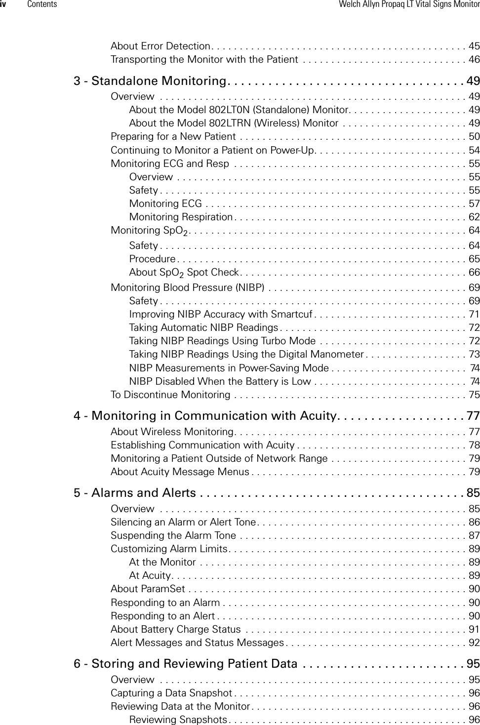 iv Contents Welch Allyn Propaq LT Vital Signs MonitorAbout Error Detection. . . . . . . . . . . . . . . . . . . . . . . . . . . . . . . . . . . . . . . . . . . . . 45Transporting the Monitor with the Patient  . . . . . . . . . . . . . . . . . . . . . . . . . . . . . 463 - Standalone Monitoring. . . . . . . . . . . . . . . . . . . . . . . . . . . . . . . . . . . 49Overview  . . . . . . . . . . . . . . . . . . . . . . . . . . . . . . . . . . . . . . . . . . . . . . . . . . . . . . 49About the Model 802LT0N (Standalone) Monitor. . . . . . . . . . . . . . . . . . . . . 49About the Model 802LTRN (Wireless) Monitor  . . . . . . . . . . . . . . . . . . . . . . 49Preparing for a New Patient . . . . . . . . . . . . . . . . . . . . . . . . . . . . . . . . . . . . . . . . 50Continuing to Monitor a Patient on Power-Up. . . . . . . . . . . . . . . . . . . . . . . . . . . 54Monitoring ECG and Resp  . . . . . . . . . . . . . . . . . . . . . . . . . . . . . . . . . . . . . . . . . 55Overview . . . . . . . . . . . . . . . . . . . . . . . . . . . . . . . . . . . . . . . . . . . . . . . . . . . 55Safety . . . . . . . . . . . . . . . . . . . . . . . . . . . . . . . . . . . . . . . . . . . . . . . . . . . . . . 55Monitoring ECG . . . . . . . . . . . . . . . . . . . . . . . . . . . . . . . . . . . . . . . . . . . . . . 57Monitoring Respiration. . . . . . . . . . . . . . . . . . . . . . . . . . . . . . . . . . . . . . . . . 62Monitoring SpO2. . . . . . . . . . . . . . . . . . . . . . . . . . . . . . . . . . . . . . . . . . . . . . . . . 64Safety . . . . . . . . . . . . . . . . . . . . . . . . . . . . . . . . . . . . . . . . . . . . . . . . . . . . . . 64Procedure. . . . . . . . . . . . . . . . . . . . . . . . . . . . . . . . . . . . . . . . . . . . . . . . . . . 65About SpO2 Spot Check. . . . . . . . . . . . . . . . . . . . . . . . . . . . . . . . . . . . . . . . 66Monitoring Blood Pressure (NIBP) . . . . . . . . . . . . . . . . . . . . . . . . . . . . . . . . . . . 69Safety . . . . . . . . . . . . . . . . . . . . . . . . . . . . . . . . . . . . . . . . . . . . . . . . . . . . . . 69Improving NIBP Accuracy with Smartcuf . . . . . . . . . . . . . . . . . . . . . . . . . . . 71Taking Automatic NIBP Readings . . . . . . . . . . . . . . . . . . . . . . . . . . . . . . . . . 72Taking NIBP Readings Using Turbo Mode  . . . . . . . . . . . . . . . . . . . . . . . . . . 72Taking NIBP Readings Using the Digital Manometer . . . . . . . . . . . . . . . . . . 73NIBP Measurements in Power-Saving Mode . . . . . . . . . . . . . . . . . . . . . . . .  74NIBP Disabled When the Battery is Low . . . . . . . . . . . . . . . . . . . . . . . . . . .  74To Discontinue Monitoring . . . . . . . . . . . . . . . . . . . . . . . . . . . . . . . . . . . . . . . . . 754 - Monitoring in Communication with Acuity. . . . . . . . . . . . . . . . . . . 77About Wireless Monitoring. . . . . . . . . . . . . . . . . . . . . . . . . . . . . . . . . . . . . . . . . 77Establishing Communication with Acuity . . . . . . . . . . . . . . . . . . . . . . . . . . . . . . 78Monitoring a Patient Outside of Network Range . . . . . . . . . . . . . . . . . . . . . . . . 79About Acuity Message Menus . . . . . . . . . . . . . . . . . . . . . . . . . . . . . . . . . . . . . . 795 - Alarms and Alerts . . . . . . . . . . . . . . . . . . . . . . . . . . . . . . . . . . . . . . . 85Overview  . . . . . . . . . . . . . . . . . . . . . . . . . . . . . . . . . . . . . . . . . . . . . . . . . . . . . . 85Silencing an Alarm or Alert Tone. . . . . . . . . . . . . . . . . . . . . . . . . . . . . . . . . . . . . 86Suspending the Alarm Tone . . . . . . . . . . . . . . . . . . . . . . . . . . . . . . . . . . . . . . . . 87Customizing Alarm Limits. . . . . . . . . . . . . . . . . . . . . . . . . . . . . . . . . . . . . . . . . . 89At the Monitor . . . . . . . . . . . . . . . . . . . . . . . . . . . . . . . . . . . . . . . . . . . . . . . 89At Acuity. . . . . . . . . . . . . . . . . . . . . . . . . . . . . . . . . . . . . . . . . . . . . . . . . . . . 89About ParamSet . . . . . . . . . . . . . . . . . . . . . . . . . . . . . . . . . . . . . . . . . . . . . . . . . 90Responding to an Alarm . . . . . . . . . . . . . . . . . . . . . . . . . . . . . . . . . . . . . . . . . . . 90Responding to an Alert . . . . . . . . . . . . . . . . . . . . . . . . . . . . . . . . . . . . . . . . . . . . 90About Battery Charge Status  . . . . . . . . . . . . . . . . . . . . . . . . . . . . . . . . . . . . . . . 91Alert Messages and Status Messages . . . . . . . . . . . . . . . . . . . . . . . . . . . . . . . . 926 - Storing and Reviewing Patient Data . . . . . . . . . . . . . . . . . . . . . . . . 95Overview  . . . . . . . . . . . . . . . . . . . . . . . . . . . . . . . . . . . . . . . . . . . . . . . . . . . . . . 95Capturing a Data Snapshot . . . . . . . . . . . . . . . . . . . . . . . . . . . . . . . . . . . . . . . . . 96Reviewing Data at the Monitor. . . . . . . . . . . . . . . . . . . . . . . . . . . . . . . . . . . . . . 96Reviewing Snapshots . . . . . . . . . . . . . . . . . . . . . . . . . . . . . . . . . . . . . . . . . . 96