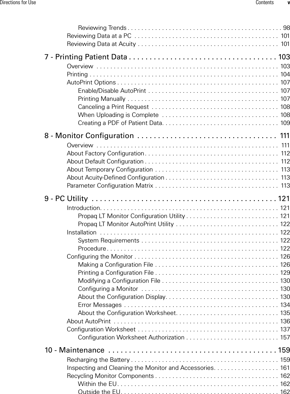 Directions for Use Contents vReviewing Trends . . . . . . . . . . . . . . . . . . . . . . . . . . . . . . . . . . . . . . . . . . . . . 98Reviewing Data at a PC  . . . . . . . . . . . . . . . . . . . . . . . . . . . . . . . . . . . . . . . . . .  101Reviewing Data at Acuity . . . . . . . . . . . . . . . . . . . . . . . . . . . . . . . . . . . . . . . . .  1017 - Printing Patient Data . . . . . . . . . . . . . . . . . . . . . . . . . . . . . . . . . . . . 103Overview  . . . . . . . . . . . . . . . . . . . . . . . . . . . . . . . . . . . . . . . . . . . . . . . . . . . . . 103Printing . . . . . . . . . . . . . . . . . . . . . . . . . . . . . . . . . . . . . . . . . . . . . . . . . . . . . . . 104AutoPrint Options . . . . . . . . . . . . . . . . . . . . . . . . . . . . . . . . . . . . . . . . . . . . . . . 107Enable/Disable AutoPrint . . . . . . . . . . . . . . . . . . . . . . . . . . . . . . . . . . . . . . 107Printing Manually . . . . . . . . . . . . . . . . . . . . . . . . . . . . . . . . . . . . . . . . . . . . 107Canceling a Print Request  . . . . . . . . . . . . . . . . . . . . . . . . . . . . . . . . . . . . .  108When Uploading is Complete  . . . . . . . . . . . . . . . . . . . . . . . . . . . . . . . . . . 108Creating a PDF of Patient Data. . . . . . . . . . . . . . . . . . . . . . . . . . . . . . . . . . 1098 - Monitor Configuration  . . . . . . . . . . . . . . . . . . . . . . . . . . . . . . . . . .  111Overview  . . . . . . . . . . . . . . . . . . . . . . . . . . . . . . . . . . . . . . . . . . . . . . . . . . . . .  111About Factory Configuration. . . . . . . . . . . . . . . . . . . . . . . . . . . . . . . . . . . . . . .  112About Default Configuration . . . . . . . . . . . . . . . . . . . . . . . . . . . . . . . . . . . . . . .  112About Temporary Configuration . . . . . . . . . . . . . . . . . . . . . . . . . . . . . . . . . . . .  113About Acuity-Defined Configuration . . . . . . . . . . . . . . . . . . . . . . . . . . . . . . . . .  113Parameter Configuration Matrix . . . . . . . . . . . . . . . . . . . . . . . . . . . . . . . . . . . .  1139 - PC Utility  . . . . . . . . . . . . . . . . . . . . . . . . . . . . . . . . . . . . . . . . . . . . . 121Introduction. . . . . . . . . . . . . . . . . . . . . . . . . . . . . . . . . . . . . . . . . . . . . . . . . . . . 121Propaq LT Monitor Configuration Utility . . . . . . . . . . . . . . . . . . . . . . . . . . . 121Propaq LT Monitor AutoPrint Utility . . . . . . . . . . . . . . . . . . . . . . . . . . . . . . 122Installation  . . . . . . . . . . . . . . . . . . . . . . . . . . . . . . . . . . . . . . . . . . . . . . . . . . . . 122System Requirements . . . . . . . . . . . . . . . . . . . . . . . . . . . . . . . . . . . . . . . . 122Procedure . . . . . . . . . . . . . . . . . . . . . . . . . . . . . . . . . . . . . . . . . . . . . . . . . . 122Configuring the Monitor . . . . . . . . . . . . . . . . . . . . . . . . . . . . . . . . . . . . . . . . . . 126Making a Configuration File . . . . . . . . . . . . . . . . . . . . . . . . . . . . . . . . . . . . 126Printing a Configuration File . . . . . . . . . . . . . . . . . . . . . . . . . . . . . . . . . . . . 129Modifying a Configuration File . . . . . . . . . . . . . . . . . . . . . . . . . . . . . . . . . . 130Configuring a Monitor  . . . . . . . . . . . . . . . . . . . . . . . . . . . . . . . . . . . . . . . . 130About the Configuration Display. . . . . . . . . . . . . . . . . . . . . . . . . . . . . . . . . 130Error Messages  . . . . . . . . . . . . . . . . . . . . . . . . . . . . . . . . . . . . . . . . . . . . . 134About the Configuration Worksheet. . . . . . . . . . . . . . . . . . . . . . . . . . . . . . 135About AutoPrint  . . . . . . . . . . . . . . . . . . . . . . . . . . . . . . . . . . . . . . . . . . . . . . . . 136Configuration Worksheet  . . . . . . . . . . . . . . . . . . . . . . . . . . . . . . . . . . . . . . . . . 137Configuration Worksheet Authorization . . . . . . . . . . . . . . . . . . . . . . . . . . . 15710 - Maintenance  . . . . . . . . . . . . . . . . . . . . . . . . . . . . . . . . . . . . . . . . . 159Recharging the Battery . . . . . . . . . . . . . . . . . . . . . . . . . . . . . . . . . . . . . . . . . . . 159Inspecting and Cleaning the Monitor and Accessories. . . . . . . . . . . . . . . . . . . 161Recycling Monitor Components . . . . . . . . . . . . . . . . . . . . . . . . . . . . . . . . . . . . 162Within the EU. . . . . . . . . . . . . . . . . . . . . . . . . . . . . . . . . . . . . . . . . . . . . . . 162Outside the EU. . . . . . . . . . . . . . . . . . . . . . . . . . . . . . . . . . . . . . . . . . . . . . 162