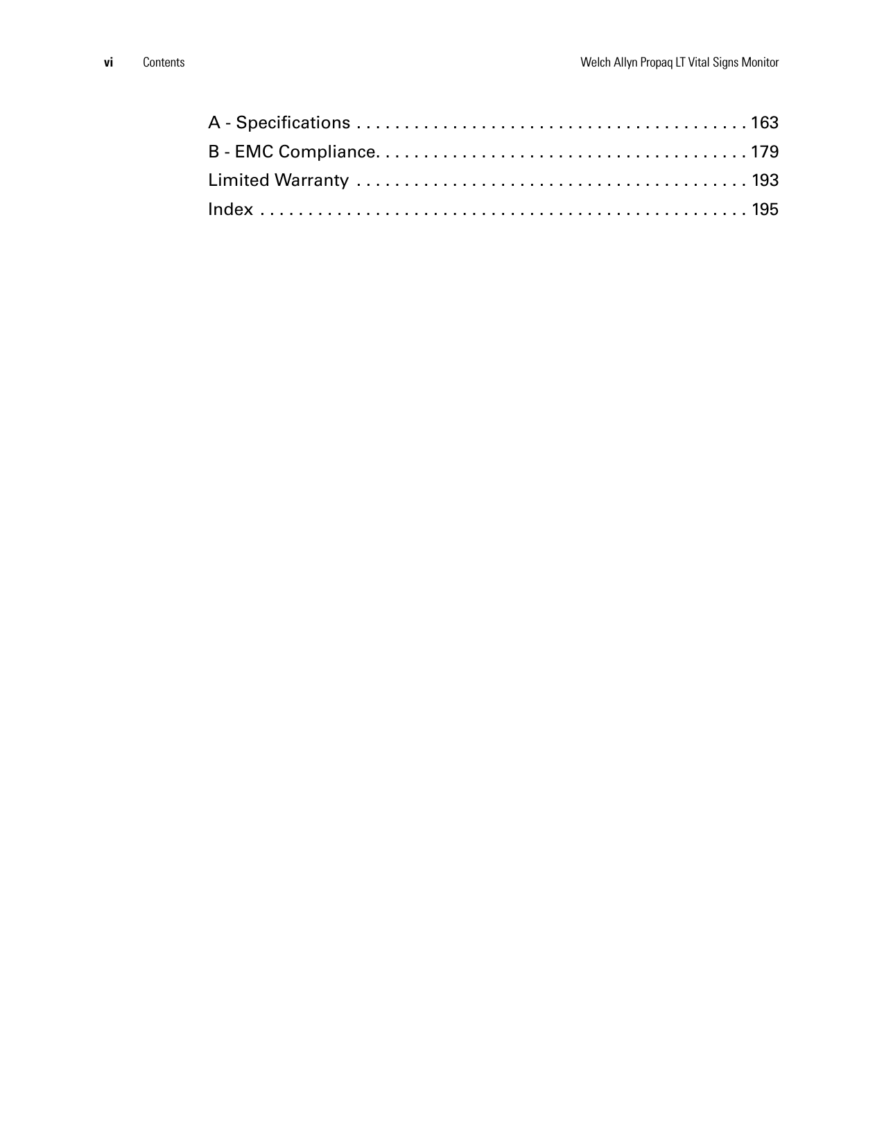vi Contents Welch Allyn Propaq LT Vital Signs MonitorA - Specifications . . . . . . . . . . . . . . . . . . . . . . . . . . . . . . . . . . . . . . . . . 163B - EMC Compliance. . . . . . . . . . . . . . . . . . . . . . . . . . . . . . . . . . . . . . . 179Limited Warranty  . . . . . . . . . . . . . . . . . . . . . . . . . . . . . . . . . . . . . . . . . 193Index . . . . . . . . . . . . . . . . . . . . . . . . . . . . . . . . . . . . . . . . . . . . . . . . . . . 195