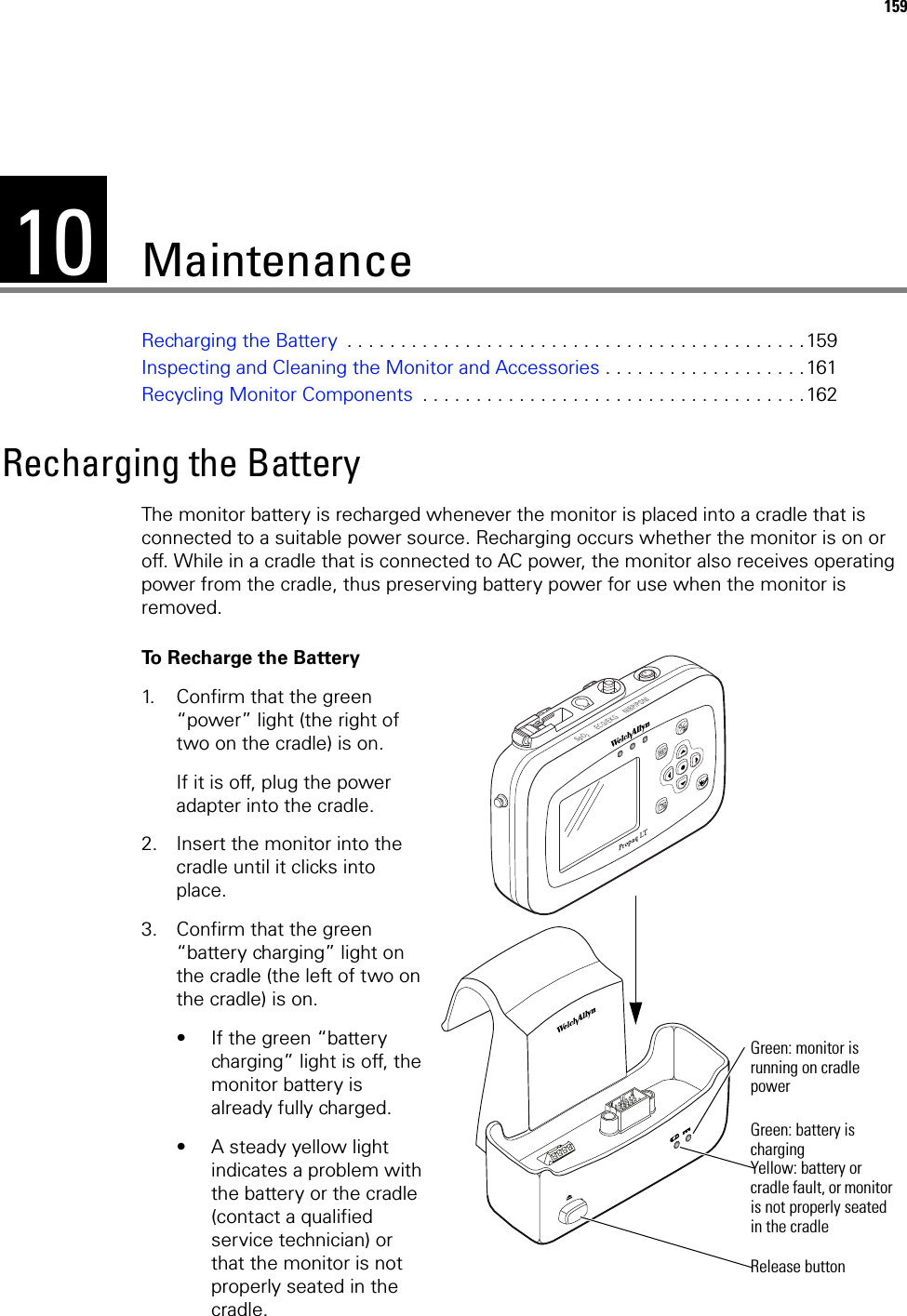 10159MaintenanceRecharging the Battery  . . . . . . . . . . . . . . . . . . . . . . . . . . . . . . . . . . . . . . . . . . .159Inspecting and Cleaning the Monitor and Accessories . . . . . . . . . . . . . . . . . . .161Recycling Monitor Components  . . . . . . . . . . . . . . . . . . . . . . . . . . . . . . . . . . . .162Recharging the BatteryThe monitor battery is recharged whenever the monitor is placed into a cradle that is connected to a suitable power source. Recharging occurs whether the monitor is on or off. While in a cradle that is connected to AC power, the monitor also receives operating power from the cradle, thus preserving battery power for use when the monitor is removed.To Recharge the Battery1. Confirm that the green “power” light (the right of two on the cradle) is on.If it is off, plug the power adapter into the cradle.2. Insert the monitor into the cradle until it clicks into place.3. Confirm that the green “battery charging” light on the cradle (the left of two on the cradle) is on.• If the green “battery charging” light is off, the monitor battery is already fully charged.• A steady yellow light indicates a problem with the battery or the cradle (contact a qualified service technician) or that the monitor is not properly seated in the cradle.Release buttonGreen: monitor is running on cradle powerGreen: battery is chargingYellow: battery or cradle fault, or monitor is not properly seated in the cradle