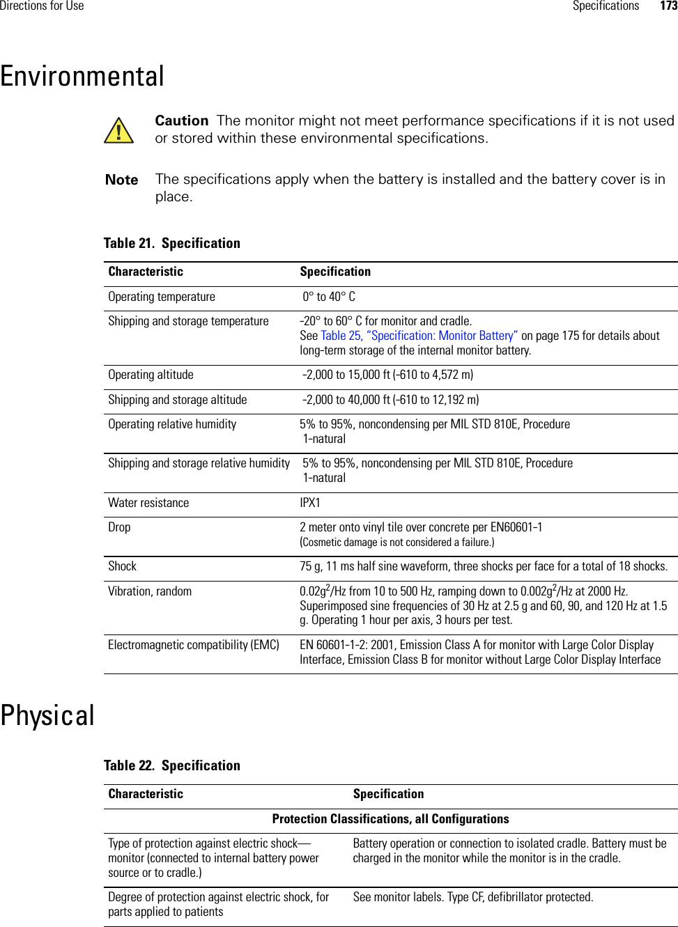 Directions for Use Specifications 173EnvironmentalPhysicalCaution  The monitor might not meet performance specifications if it is not used or stored within these environmental specifications.Note The specifications apply when the battery is installed and the battery cover is in place.Table 21.  SpecificationCharacteristic SpecificationOperating temperature  0° to 40° CShipping and storage temperature -20° to 60° C for monitor and cradle. See Table 25, “Specification: Monitor Battery” on page 175 for details about long-term storage of the internal monitor battery.Operating altitude  -2,000 to 15,000 ft (-610 to 4,572 m)Shipping and storage altitude  -2,000 to 40,000 ft (-610 to 12,192 m)Operating relative humidity 5% to 95%, noncondensing per MIL STD 810E, Procedure 1-naturalShipping and storage relative humidity  5% to 95%, noncondensing per MIL STD 810E, Procedure 1-naturalWater resistance IPX1Drop 2 meter onto vinyl tile over concrete per EN60601-1(Cosmetic damage is not considered a failure.)Shock 75 g, 11 ms half sine waveform, three shocks per face for a total of 18 shocks.Vibration, random 0.02g2/Hz from 10 to 500 Hz, ramping down to 0.002g2/Hz at 2000 Hz. Superimposed sine frequencies of 30 Hz at 2.5 g and 60, 90, and 120 Hz at 1.5 g. Operating 1 hour per axis, 3 hours per test.Electromagnetic compatibility (EMC) EN 60601-1-2: 2001, Emission Class A for monitor with Large Color Display Interface, Emission Class B for monitor without Large Color Display InterfaceTable 22.  SpecificationCharacteristic SpecificationProtection Classifications, all ConfigurationsType of protection against electric shock—monitor (connected to internal battery power source or to cradle.)Battery operation or connection to isolated cradle. Battery must be charged in the monitor while the monitor is in the cradle.Degree of protection against electric shock, for parts applied to patientsSee monitor labels. Type CF, defibrillator protected.