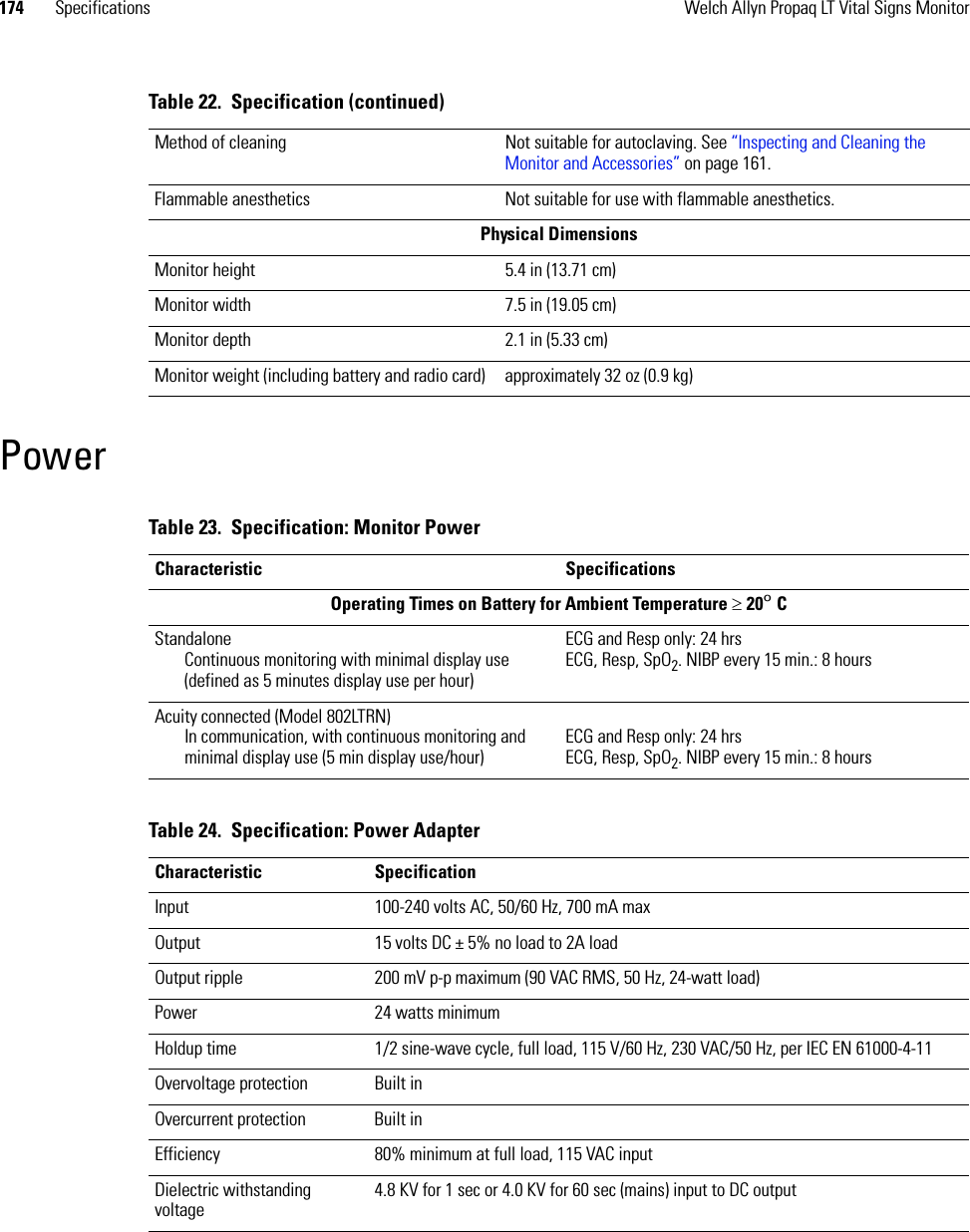 174 Specifications Welch Allyn Propaq LT Vital Signs MonitorPowerMethod of cleaning Not suitable for autoclaving. See “Inspecting and Cleaning the Monitor and Accessories” on page 161. Flammable anesthetics Not suitable for use with flammable anesthetics. Physical DimensionsMonitor height 5.4 in (13.71 cm)Monitor width 7.5 in (19.05 cm)Monitor depth 2.1 in (5.33 cm)Monitor weight (including battery and radio card) approximately 32 oz (0.9 kg)Table 22.  Specification (continued)Table 23.  Specification: Monitor PowerCharacteristic SpecificationsOperating Times on Battery for Ambient Temperature ≥ 20º CStandalone Continuous monitoring with minimal display use (defined as 5 minutes display use per hour)ECG and Resp only: 24 hrsECG, Resp, SpO2. NIBP every 15 min.: 8 hoursAcuity connected (Model 802LTRN)In communication, with continuous monitoring and minimal display use (5 min display use/hour)ECG and Resp only: 24 hrsECG, Resp, SpO2. NIBP every 15 min.: 8 hoursTable 24.  Specification: Power AdapterCharacteristic SpecificationInput 100-240 volts AC, 50/60 Hz, 700 mA maxOutput 15 volts DC ± 5% no load to 2A loadOutput ripple 200 mV p-p maximum (90 VAC RMS, 50 Hz, 24-watt load)Power 24 watts minimumHoldup time 1/2 sine-wave cycle, full load, 115 V/60 Hz, 230 VAC/50 Hz, per IEC EN 61000-4-11Overvoltage protection Built inOvercurrent protection Built inEfficiency 80% minimum at full load, 115 VAC inputDielectric withstanding voltage4.8 KV for 1 sec or 4.0 KV for 60 sec (mains) input to DC output