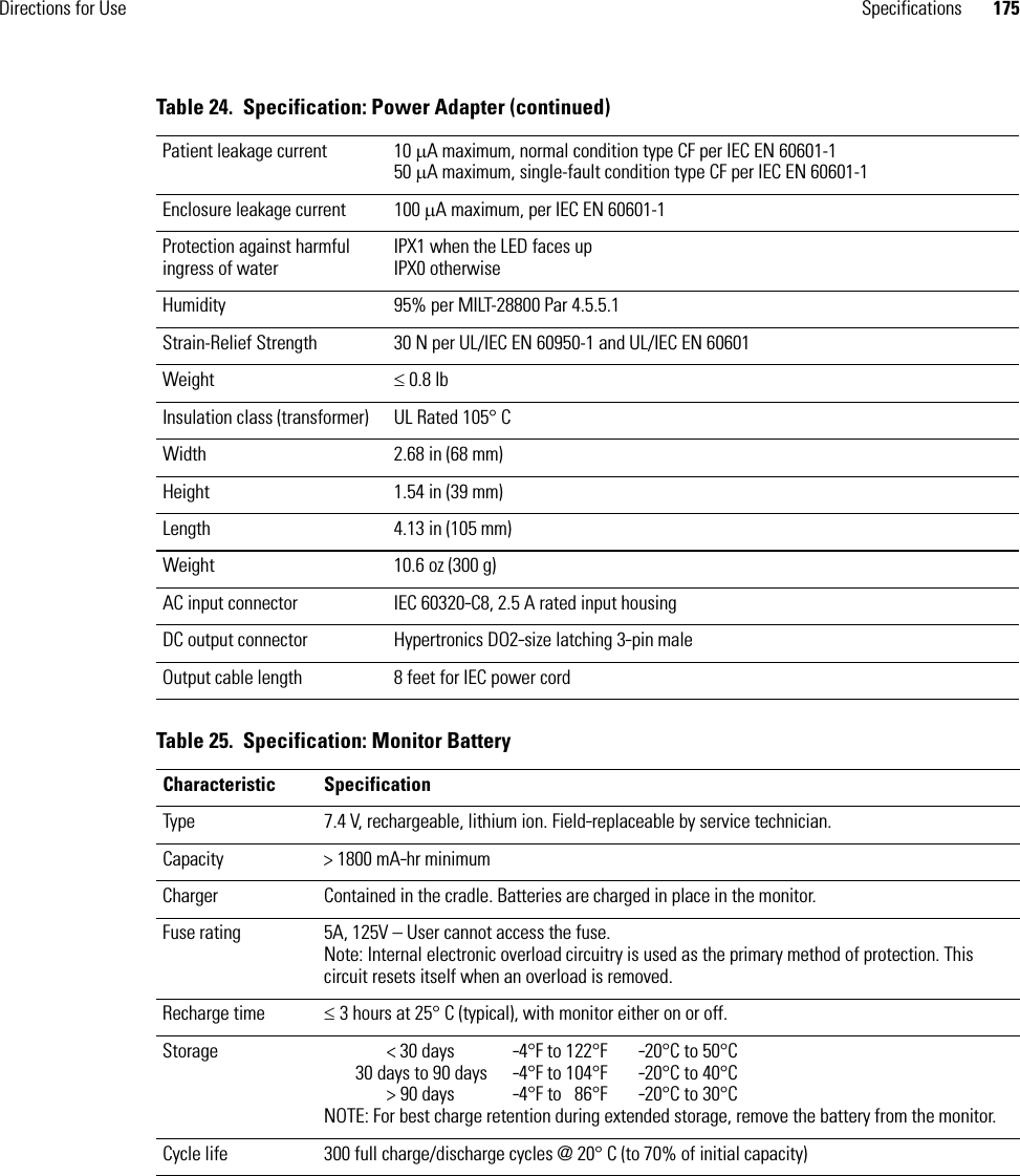 Directions for Use Specifications 175Patient leakage current 10 μA maximum, normal condition type CF per IEC EN 60601-150 μA maximum, single-fault condition type CF per IEC EN 60601-1Enclosure leakage current 100 μA maximum, per IEC EN 60601-1Protection against harmful ingress of waterIPX1 when the LED faces upIPX0 otherwiseHumidity 95% per MILT-28800 Par 4.5.5.1Strain-Relief Strength 30 N per UL/IEC EN 60950-1 and UL/IEC EN 60601Weight ≤ 0.8 lbInsulation class (transformer) UL Rated 105° CWidth 2.68 in (68 mm)Height 1.54 in (39 mm)Length 4.13 in (105 mm) Weight 10.6 oz (300 g)AC input connector  IEC 60320-C8, 2.5 A rated input housingDC output connector Hypertronics DO2-size latching 3-pin maleOutput cable length 8 feet for IEC power cordTable 25.  Specification: Monitor BatteryCharacteristic SpecificationType 7.4 V, rechargeable, lithium ion. Field-replaceable by service technician.Capacity &gt; 1800 mA-hr minimumCharger Contained in the cradle. Batteries are charged in place in the monitor.Fuse rating 5A, 125V – User cannot access the fuse.Note: Internal electronic overload circuitry is used as the primary method of protection. This circuit resets itself when an overload is removed.Recharge time ≤ 3 hours at 25° C (typical), with monitor either on or off.Storage &lt; 30 days -4°F to 122°F  -20°C to 50°C30 days to 90 days -4°F to 104°F  -20°C to 40°C&gt; 90 days -4°F to  86°F  -20°C to 30°CNOTE: For best charge retention during extended storage, remove the battery from the monitor.Cycle life 300 full charge/discharge cycles @ 20° C (to 70% of initial capacity)Table 24.  Specification: Power Adapter (continued)