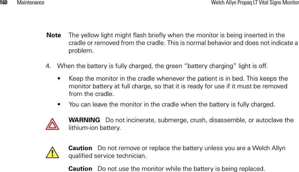 160 Maintenance Welch Allyn Propaq LT Vital Signs Monitor4. When the battery is fully charged, the green “battery charging” light is off.• Keep the monitor in the cradle whenever the patient is in bed. This keeps the monitor battery at full charge, so that it is ready for use if it must be removed from the cradle.• You can leave the monitor in the cradle when the battery is fully charged.Note The yellow light might flash briefly when the monitor is being inserted in the cradle or removed from the cradle. This is normal behavior and does not indicate a problem.WARNING   Do not incinerate, submerge, crush, disassemble, or autoclave the lithium-ion battery.Caution   Do not remove or replace the battery unless you are a Welch Allyn qualified service technician. Caution   Do not use the monitor while the battery is being replaced.