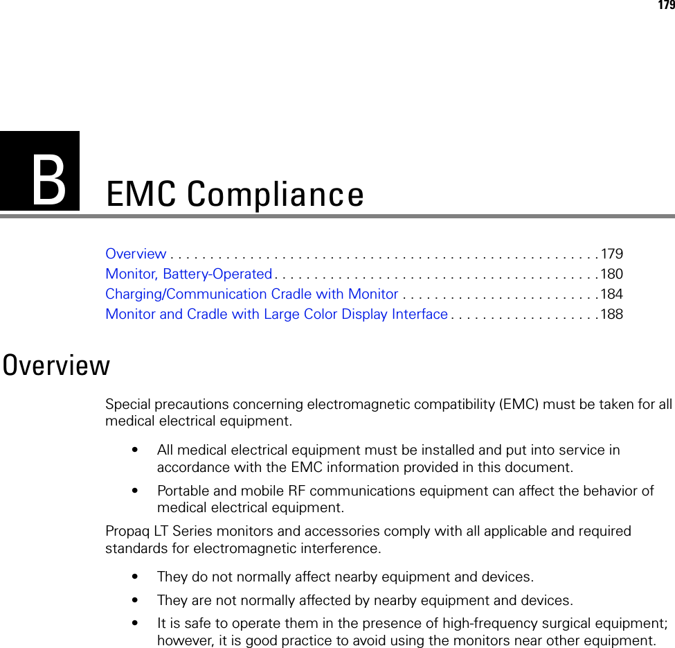 B179EMC ComplianceOverview . . . . . . . . . . . . . . . . . . . . . . . . . . . . . . . . . . . . . . . . . . . . . . . . . . . . . . 179Monitor, Battery-Operated. . . . . . . . . . . . . . . . . . . . . . . . . . . . . . . . . . . . . . . . .180Charging/Communication Cradle with Monitor . . . . . . . . . . . . . . . . . . . . . . . . .184Monitor and Cradle with Large Color Display Interface . . . . . . . . . . . . . . . . . . .188OverviewSpecial precautions concerning electromagnetic compatibility (EMC) must be taken for all medical electrical equipment.• All medical electrical equipment must be installed and put into service in accordance with the EMC information provided in this document. • Portable and mobile RF communications equipment can affect the behavior of medical electrical equipment.Propaq LT Series monitors and accessories comply with all applicable and required standards for electromagnetic interference. • They do not normally affect nearby equipment and devices.• They are not normally affected by nearby equipment and devices. • It is safe to operate them in the presence of high-frequency surgical equipment; however, it is good practice to avoid using the monitors near other equipment.