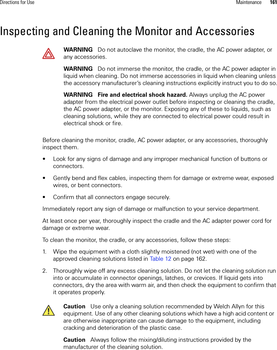 Directions for Use Maintenance 161Inspecting and Cleaning the Monitor and AccessoriesBefore cleaning the monitor, cradle, AC power adapter, or any accessories, thoroughly inspect them. • Look for any signs of damage and any improper mechanical function of buttons or connectors. • Gently bend and flex cables, inspecting them for damage or extreme wear, exposed wires, or bent connectors. • Confirm that all connectors engage securely. Immediately report any sign of damage or malfunction to your service department. At least once per year, thoroughly inspect the cradle and the AC adapter power cord for damage or extreme wear.To clean the monitor, the cradle, or any accessories, follow these steps:1. Wipe the equipment with a cloth slightly moistened (not wet) with one of the approved cleaning solutions listed in Table 12 on page 162.2. Thoroughly wipe off any excess cleaning solution. Do not let the cleaning solution run into or accumulate in connector openings, latches, or crevices. If liquid gets into connectors, dry the area with warm air, and then check the equipment to confirm that it operates properly.WARNING   Do not autoclave the monitor, the cradle, the AC power adapter, or any accessories. WARNING   Do not immerse the monitor, the cradle, or the AC power adapter in liquid when cleaning. Do not immerse accessories in liquid when cleaning unless the accessory manufacturer’s cleaning instructions explicitly instruct you to do so.WARNING   Fire and electrical shock hazard. Always unplug the AC power adapter from the electrical power outlet before inspecting or cleaning the cradle, the AC power adapter, or the monitor. Exposing any of these to liquids, such as cleaning solutions, while they are connected to electrical power could result in electrical shock or fire.Caution   Use only a cleaning solution recommended by Welch Allyn for this equipment. Use of any other cleaning solutions which have a high acid content or are otherwise inappropriate can cause damage to the equipment, including cracking and deterioration of the plastic case. Caution   Always follow the mixing/diluting instructions provided by the manufacturer of the cleaning solution.