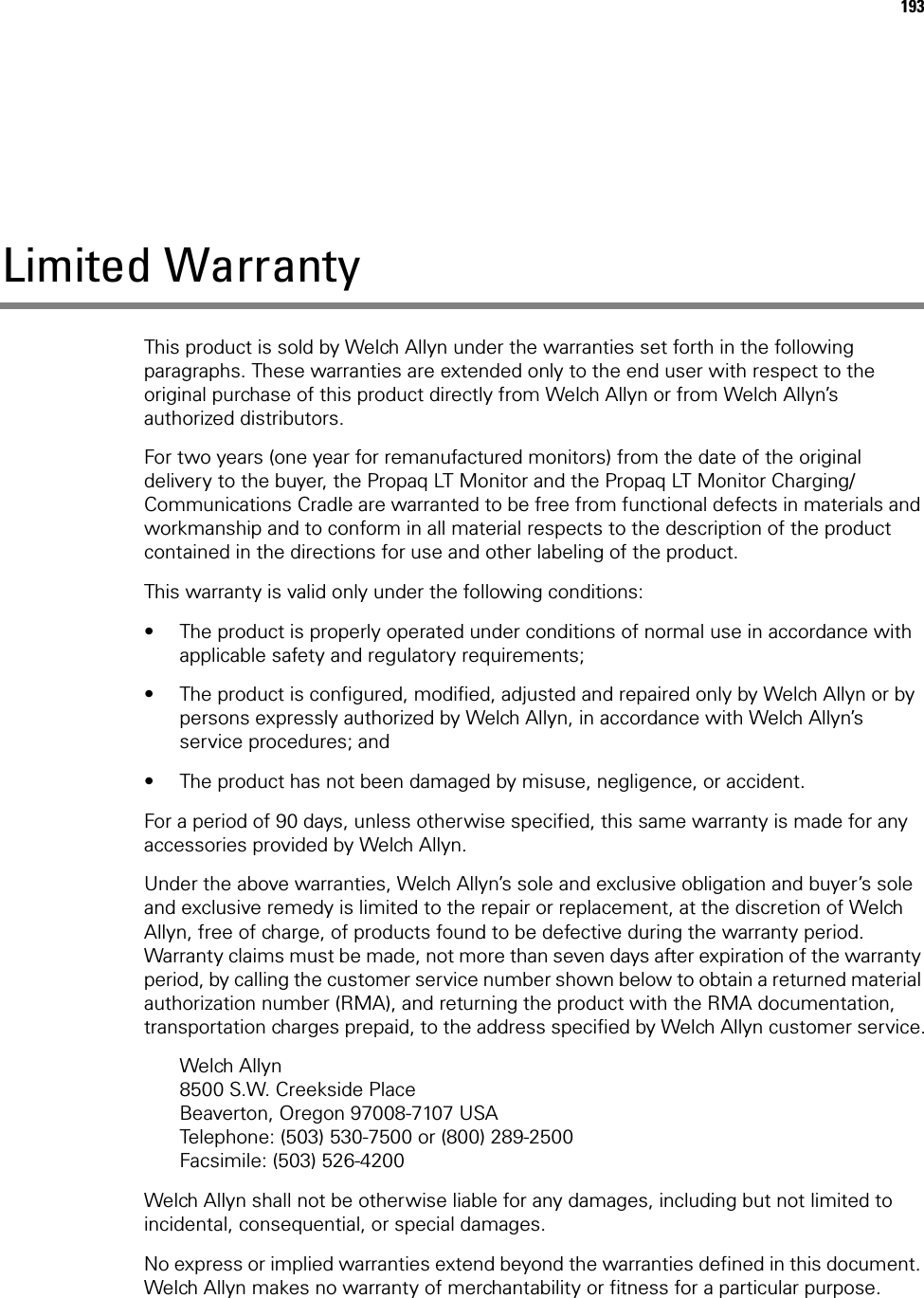 193Limited WarrantyThis product is sold by Welch Allyn under the warranties set forth in the following paragraphs. These warranties are extended only to the end user with respect to the original purchase of this product directly from Welch Allyn or from Welch Allyn’s authorized distributors.For two years (one year for remanufactured monitors) from the date of the original delivery to the buyer, the Propaq LT Monitor and the Propaq LT Monitor Charging/Communications Cradle are warranted to be free from functional defects in materials and workmanship and to conform in all material respects to the description of the product contained in the directions for use and other labeling of the product. This warranty is valid only under the following conditions: • The product is properly operated under conditions of normal use in accordance with applicable safety and regulatory requirements;• The product is configured, modified, adjusted and repaired only by Welch Allyn or by persons expressly authorized by Welch Allyn, in accordance with Welch Allyn’s service procedures; and• The product has not been damaged by misuse, negligence, or accident.For a period of 90 days, unless otherwise specified, this same warranty is made for any accessories provided by Welch Allyn. Under the above warranties, Welch Allyn’s sole and exclusive obligation and buyer’s sole and exclusive remedy is limited to the repair or replacement, at the discretion of Welch Allyn, free of charge, of products found to be defective during the warranty period. Warranty claims must be made, not more than seven days after expiration of the warranty period, by calling the customer service number shown below to obtain a returned material authorization number (RMA), and returning the product with the RMA documentation, transportation charges prepaid, to the address specified by Welch Allyn customer service.Welch Allyn8500 S.W. Creekside PlaceBeaverton, Oregon 97008-7107 USATelephone: (503) 530-7500 or (800) 289-2500Facsimile: (503) 526-4200Welch Allyn shall not be otherwise liable for any damages, including but not limited to incidental, consequential, or special damages. No express or implied warranties extend beyond the warranties defined in this document. Welch Allyn makes no warranty of merchantability or fitness for a particular purpose.