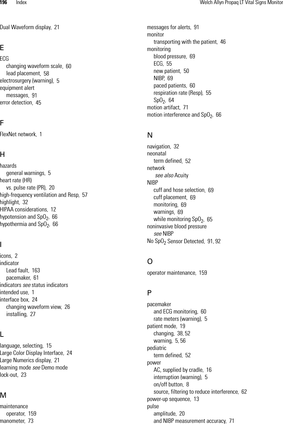 196 Index Welch Allyn Propaq LT Vital Signs MonitorDual Waveform display,21EECGchanging waveform scale,60lead placement,58electrosurgery (warning),5equipment alertmessages,91error detection,45FFlexNet network,1Hhazardsgeneral warnings,5heart rate (HR)vs. pulse rate (PR),20high-frequency ventilation and Resp,57highlight,32HIPAA considerations,12hypotension and SpO2,66hypothermia and SpO2,66Iicons,2indicatorLead fault,163pacemaker,61indicators see status indicatorsintended use,1interface box,24changing waveform view,26installing,27Llanguage, selecting,15Large Color Display Interface,24Large Numerics display,21learning mode see Demo modelock-out,23Mmaintenanceoperator,159manometer,73messages for alerts,91monitortransporting with the patient,46monitoringblood pressure,69ECG,55new patient,50NIBP,69paced patients,60respiration rate (Resp),55SpO2,64motion artifact,71motion interference and SpO2,66Nnavigation,32neonatalterm defined,52network see also AcuityNIBPcuff and hose selection,69cuff placement,69monitoring,69warnings,69while monitoring SpO2,65noninvasive blood pressuresee NIBPNo SpO2 Sensor Detected,91, 92Ooperator maintenance,159Ppacemakerand ECG monitoring,60rate meters (warning),5patient mode,19changing,38, 52warning,5, 56pediatricterm defined,52powerAC, supplied by cradle,16interruption (warning),5on/off button,8source, filtering to reduce interference,62power-up sequence,13pulseamplitude,20and NIBP measurement accuracy,71