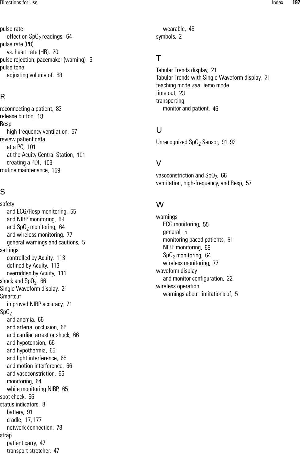 Directions for Use Index 197pulse rateeffect on SpO2 readings,64pulse rate (PR)vs. heart rate (HR),20pulse rejection, pacemaker (warning),6pulse toneadjusting volume of,68Rreconnecting a patient,83release button,18Resphigh-frequency ventilation,57review patient dataat a PC,101at the Acuity Central Station,101creating a PDF,109routine maintenance,159Ssafetyand ECG/Resp monitoring,55and NIBP monitoring,69and SpO2 monitoring,64and wireless monitoring,77general warnings and cautions,5settingscontrolled by Acuity,113defined by Acuity,113overridden by Acuity,111shock and SpO2,66Single Waveform display,21Smartcufimproved NIBP accuracy,71SpO2and anemia,66and arterial occlusion,66and cardiac arrest or shock,66and hypotension,66and hypothermia,66and light interference,65and motion interference,66and vasoconstriction,66monitoring,64while monitoring NIBP,65spot check,66status indicators,8battery,91cradle,17, 177network connection,78strappatient carry,47transport stretcher,47wearable,46symbols,2TTabular Trends display,21Tabular Trends with Single Waveform display,21teaching mode see Demo modetime out,23transportingmonitor and patient,46UUnrecognized SpO2 Sensor,91, 92Vvasoconstriction and SpO2,66ventilation, high-frequency, and Resp,57WwarningsECG monitoring,55general,5monitoring paced patients,61NIBP monitoring,69SpO2 monitoring,64wireless monitoring,77waveform displayand monitor configuration,22wireless operationwarnings about limitations of,5