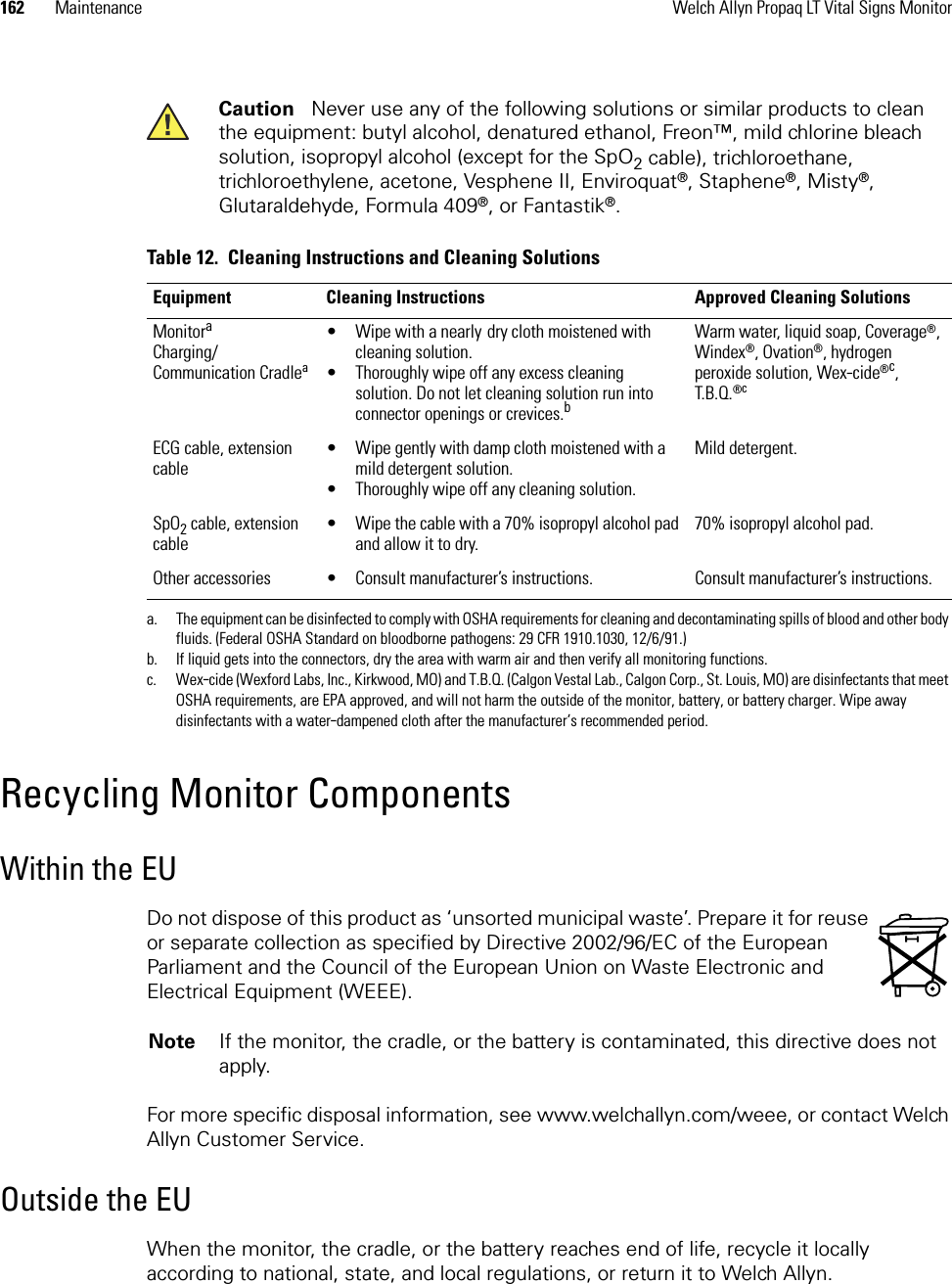 162 Maintenance Welch Allyn Propaq LT Vital Signs MonitorRecycling Monitor ComponentsWithin the EUDo not dispose of this product as ‘unsorted municipal waste’. Prepare it for reuse or separate collection as specified by Directive 2002/96/EC of the European Parliament and the Council of the European Union on Waste Electronic and Electrical Equipment (WEEE).For more specific disposal information, see www.welchallyn.com/weee, or contact Welch Allyn Customer Service.Outside the EUWhen the monitor, the cradle, or the battery reaches end of life, recycle it locally according to national, state, and local regulations, or return it to Welch Allyn.Caution   Never use any of the following solutions or similar products to clean the equipment: butyl alcohol, denatured ethanol, Freon™, mild chlorine bleach solution, isopropyl alcohol (except for the SpO2 cable), trichloroethane, trichloroethylene, acetone, Vesphene II, Enviroquat®, Staphene®, Misty®, Glutaraldehyde, Formula 409®, or Fantastik®.Table 12.  Cleaning Instructions and Cleaning SolutionsEquipment Cleaning Instructions Approved Cleaning SolutionsMonitoraCharging/Communication Cradleaa. The equipment can be disinfected to comply with OSHA requirements for cleaning and decontaminating spills of blood and other body fluids. (Federal OSHA Standard on bloodborne pathogens: 29 CFR 1910.1030, 12/6/91.)• Wipe with a nearly dry cloth moistened with cleaning solution.• Thoroughly wipe off any excess cleaning solution. Do not let cleaning solution run into connector openings or crevices.bb. If liquid gets into the connectors, dry the area with warm air and then verify all monitoring functions.Warm water, liquid soap, Coverage®, Windex®, Ovation®, hydrogen peroxide solution, Wex-cide®c, T.B.Q.®cc. Wex-cide (Wexford Labs, Inc., Kirkwood, MO) and T.B.Q. (Calgon Vestal Lab., Calgon Corp., St. Louis, MO) are disinfectants that meet OSHA requirements, are EPA approved, and will not harm the outside of the monitor, battery, or battery charger. Wipe away disinfectants with a water-dampened cloth after the manufacturer’s recommended period.ECG cable, extension cable• Wipe gently with damp cloth moistened with a mild detergent solution.• Thoroughly wipe off any cleaning solution.Mild detergent.SpO2 cable, extension cable• Wipe the cable with a 70% isopropyl alcohol pad and allow it to dry.70% isopropyl alcohol pad.Other accessories • Consult manufacturer’s instructions. Consult manufacturer’s instructions.Note If the monitor, the cradle, or the battery is contaminated, this directive does not apply.