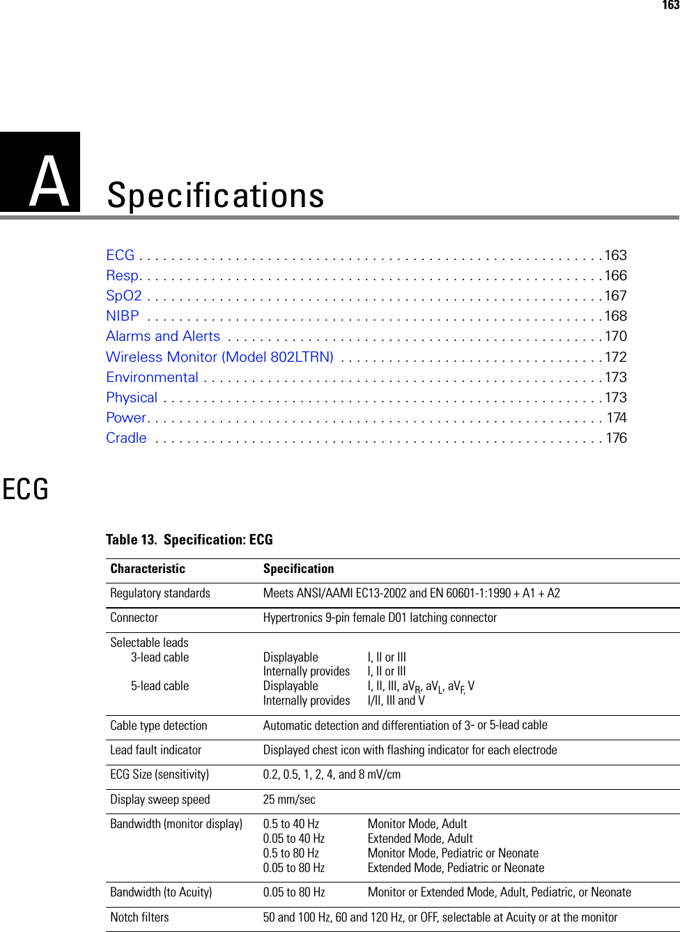 A163SpecificationsECG . . . . . . . . . . . . . . . . . . . . . . . . . . . . . . . . . . . . . . . . . . . . . . . . . . . . . . . . . .163Resp. . . . . . . . . . . . . . . . . . . . . . . . . . . . . . . . . . . . . . . . . . . . . . . . . . . . . . . . . .166SpO2 . . . . . . . . . . . . . . . . . . . . . . . . . . . . . . . . . . . . . . . . . . . . . . . . . . . . . . . . .167NIBP  . . . . . . . . . . . . . . . . . . . . . . . . . . . . . . . . . . . . . . . . . . . . . . . . . . . . . . . . .168Alarms and Alerts  . . . . . . . . . . . . . . . . . . . . . . . . . . . . . . . . . . . . . . . . . . . . . . .170Wireless Monitor (Model 802LTRN)  . . . . . . . . . . . . . . . . . . . . . . . . . . . . . . . . . 172Environmental . . . . . . . . . . . . . . . . . . . . . . . . . . . . . . . . . . . . . . . . . . . . . . . . . .173Physical . . . . . . . . . . . . . . . . . . . . . . . . . . . . . . . . . . . . . . . . . . . . . . . . . . . . . . .173Power. . . . . . . . . . . . . . . . . . . . . . . . . . . . . . . . . . . . . . . . . . . . . . . . . . . . . . . . . 174Cradle  . . . . . . . . . . . . . . . . . . . . . . . . . . . . . . . . . . . . . . . . . . . . . . . . . . . . . . . . 176ECGTable 13.  Specification: ECGCharacteristic SpecificationRegulatory standards Meets ANSI/AAMI EC13-2002 and EN 60601-1:1990 + A1 + A2Connector Hypertronics 9-pin female D01 latching connectorSelectable leads3-lead cable5-lead cableDisplayable I, II or IIIInternally provides I, II or IIIDisplayable I, II, III, aVR, aVL, aVF,  VInternally provides I/II, III and VCable type detection Automatic detection and differentiation of 3- or 5-lead cableLead fault indicator Displayed chest icon with flashing indicator for each electrodeECG Size (sensitivity) 0.2, 0.5, 1, 2, 4, and 8 mV/cmDisplay sweep speed 25 mm/secBandwidth (monitor display) 0.5 to 40 Hz Monitor Mode, Adult0.05 to 40 Hz Extended Mode, Adult0.5 to 80 Hz Monitor Mode, Pediatric or Neonate0.05 to 80 Hz Extended Mode, Pediatric or NeonateBandwidth (to Acuity) 0.05 to 80 Hz Monitor or Extended Mode, Adult, Pediatric, or NeonateNotch filters 50 and 100 Hz, 60 and 120 Hz, or OFF, selectable at Acuity or at the monitor