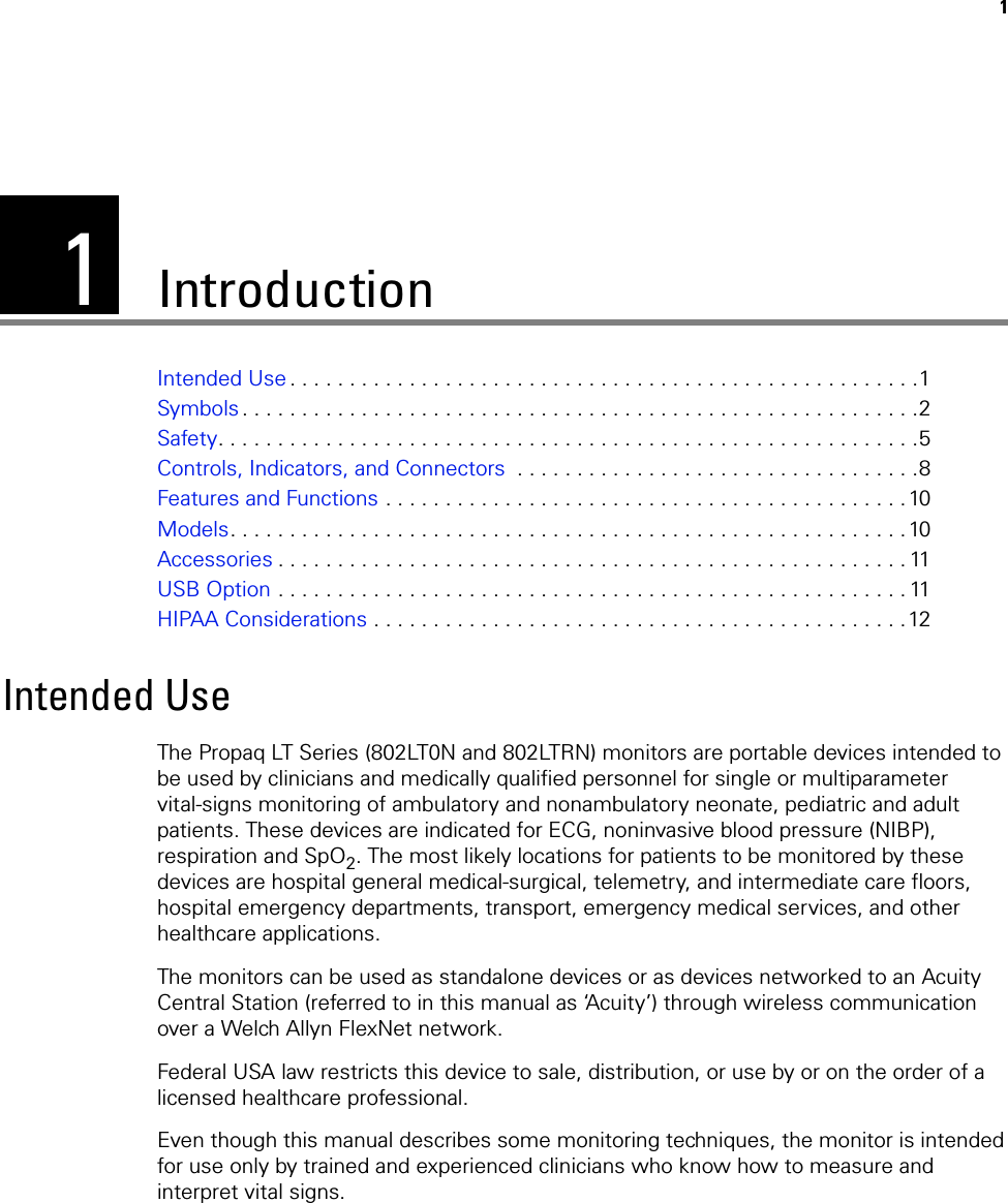 11IntroductionIntended Use . . . . . . . . . . . . . . . . . . . . . . . . . . . . . . . . . . . . . . . . . . . . . . . . . . . . .1Symbols . . . . . . . . . . . . . . . . . . . . . . . . . . . . . . . . . . . . . . . . . . . . . . . . . . . . . . . . .2Safety. . . . . . . . . . . . . . . . . . . . . . . . . . . . . . . . . . . . . . . . . . . . . . . . . . . . . . . . . . .5Controls, Indicators, and Connectors  . . . . . . . . . . . . . . . . . . . . . . . . . . . . . . . . . .8Features and Functions . . . . . . . . . . . . . . . . . . . . . . . . . . . . . . . . . . . . . . . . . . . . 10Models. . . . . . . . . . . . . . . . . . . . . . . . . . . . . . . . . . . . . . . . . . . . . . . . . . . . . . . . .10Accessories . . . . . . . . . . . . . . . . . . . . . . . . . . . . . . . . . . . . . . . . . . . . . . . . . . . . . 11USB Option . . . . . . . . . . . . . . . . . . . . . . . . . . . . . . . . . . . . . . . . . . . . . . . . . . . . . 11HIPAA Considerations . . . . . . . . . . . . . . . . . . . . . . . . . . . . . . . . . . . . . . . . . . . . .12Intended UseThe Propaq LT Series (802LT0N and 802LTRN) monitors are portable devices intended to be used by clinicians and medically qualified personnel for single or multiparameter vital-signs monitoring of ambulatory and nonambulatory neonate, pediatric and adult patients. These devices are indicated for ECG, noninvasive blood pressure (NIBP), respiration and SpO2. The most likely locations for patients to be monitored by these devices are hospital general medical-surgical, telemetry, and intermediate care floors, hospital emergency departments, transport, emergency medical services, and other healthcare applications.The monitors can be used as standalone devices or as devices networked to an Acuity Central Station (referred to in this manual as ‘Acuity’) through wireless communication over a Welch Allyn FlexNet network.Federal USA law restricts this device to sale, distribution, or use by or on the order of a licensed healthcare professional.Even though this manual describes some monitoring techniques, the monitor is intended for use only by trained and experienced clinicians who know how to measure and interpret vital signs.