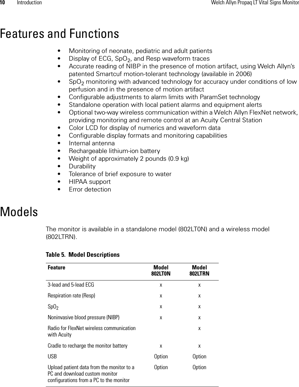 10 Introduction Welch Allyn Propaq LT Vital Signs MonitorFeatures and Functions• Monitoring of neonate, pediatric and adult patients• Display of ECG, SpO2, and Resp waveform traces• Accurate reading of NIBP in the presence of motion artifact, using Welch Allyn’s patented Smartcuf motion-tolerant technology (available in 2006)•SpO2 monitoring with advanced technology for accuracy under conditions of low perfusion and in the presence of motion artifact• Configurable adjustments to alarm limits with ParamSet technology• Standalone operation with local patient alarms and equipment alerts• Optional two-way wireless communication within a Welch Allyn FlexNet network, providing monitoring and remote control at an Acuity Central Station• Color LCD for display of numerics and waveform data• Configurable display formats and monitoring capabilities• Internal antenna• Rechargeable lithium-ion battery• Weight of approximately 2 pounds (0.9 kg)• Durability• Tolerance of brief exposure to water • HIPAA support• Error detectionModelsThe monitor is available in a standalone model (802LT0N) and a wireless model (802LTRN).Table 5.  Model DescriptionsFeature Model 802LT0NModel 802LTRN3-lead and 5-lead ECG x xRespiration rate (Resp) x xSpO2xxNoninvasive blood pressure (NIBP) x xRadio for FlexNet wireless communication with AcuityxCradle to recharge the monitor battery x xUSB Option OptionUpload patient data from the monitor to a PC and download custom monitor configurations from a PC to the monitorOption Option