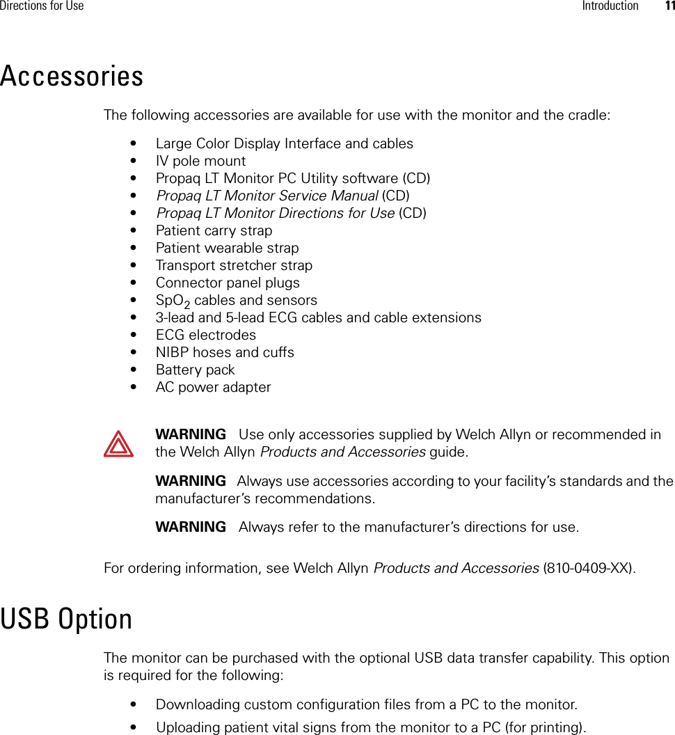 Directions for Use Introduction 11AccessoriesThe following accessories are available for use with the monitor and the cradle:• Large Color Display Interface and cables• IV pole mount• Propaq LT Monitor PC Utility software (CD)•Propaq LT Monitor Service Manual (CD)•Propaq LT Monitor Directions for Use (CD)• Patient carry strap• Patient wearable strap • Transport stretcher strap• Connector panel plugs•SpO2 cables and sensors• 3-lead and 5-lead ECG cables and cable extensions• ECG electrodes• NIBP hoses and cuffs•Battery pack• AC power adapterFor ordering information, see Welch Allyn Products and Accessories (810-0409-XX).USB OptionThe monitor can be purchased with the optional USB data transfer capability. This option is required for the following:• Downloading custom configuration files from a PC to the monitor.• Uploading patient vital signs from the monitor to a PC (for printing).WARNING   Use only accessories supplied by Welch Allyn or recommended in the Welch Allyn Products and Accessories guide. WARNING   Always use accessories according to your facility’s standards and the manufacturer’s recommendations. WARNING   Always refer to the manufacturer’s directions for use.