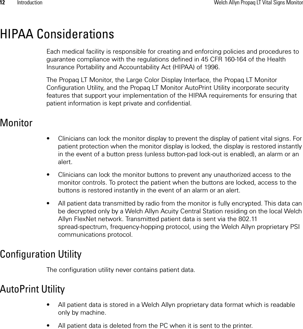 12 Introduction Welch Allyn Propaq LT Vital Signs MonitorHIPAA ConsiderationsEach medical facility is responsible for creating and enforcing policies and procedures to guarantee compliance with the regulations defined in 45 CFR 160-164 of the Health Insurance Portability and Accountability Act (HIPAA) of 1996.The Propaq LT Monitor, the Large Color Display Interface, the Propaq LT Monitor Configuration Utility, and the Propaq LT Monitor AutoPrint Utility incorporate security features that support your implementation of the HIPAA requirements for ensuring that patient information is kept private and confidential.Monitor• Clinicians can lock the monitor display to prevent the display of patient vital signs. For patient protection when the monitor display is locked, the display is restored instantly in the event of a button press (unless button-pad lock-out is enabled), an alarm or an alert.• Clinicians can lock the monitor buttons to prevent any unauthorized access to the monitor controls. To protect the patient when the buttons are locked, access to the buttons is restored instantly in the event of an alarm or an alert.• All patient data transmitted by radio from the monitor is fully encrypted. This data can be decrypted only by a Welch Allyn Acuity Central Station residing on the local Welch Allyn FlexNet network. Transmitted patient data is sent via the 802.11 spread-spectrum, frequency-hopping protocol, using the Welch Allyn proprietary PSI communications protocol. Configuration UtilityThe configuration utility never contains patient data.AutoPrint Utility• All patient data is stored in a Welch Allyn proprietary data format which is readable only by machine.• All patient data is deleted from the PC when it is sent to the printer.