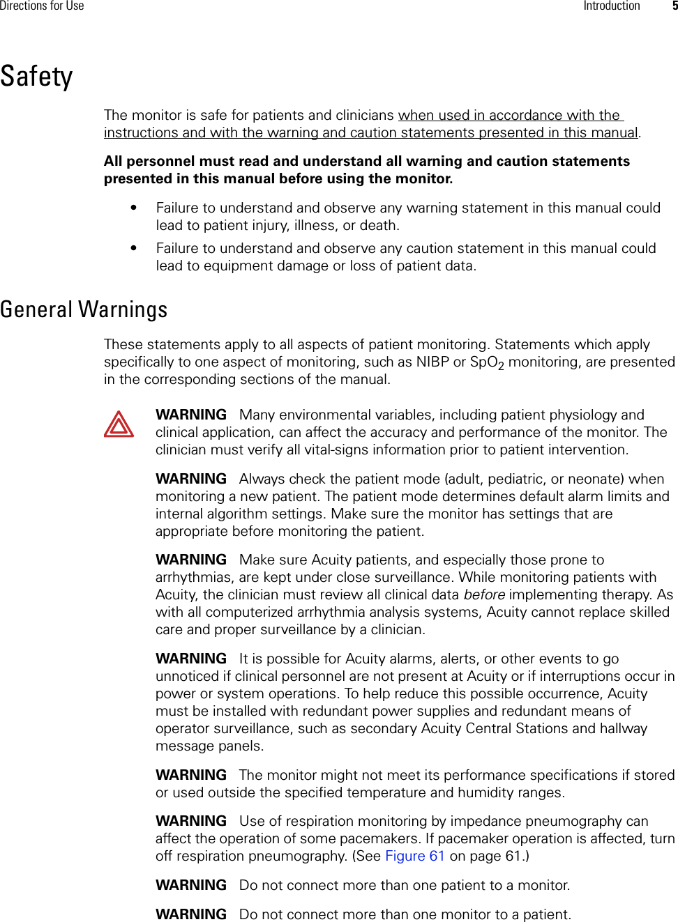 Directions for Use Introduction 5SafetyThe monitor is safe for patients and clinicians when used in accordance with the instructions and with the warning and caution statements presented in this manual.All personnel must read and understand all warning and caution statements presented in this manual before using the monitor. • Failure to understand and observe any warning statement in this manual could lead to patient injury, illness, or death.• Failure to understand and observe any caution statement in this manual could lead to equipment damage or loss of patient data.General WarningsThese statements apply to all aspects of patient monitoring. Statements which apply specifically to one aspect of monitoring, such as NIBP or SpO2 monitoring, are presented in the corresponding sections of the manual.WARNING   Many environmental variables, including patient physiology and clinical application, can affect the accuracy and performance of the monitor. The clinician must verify all vital-signs information prior to patient intervention.WARNING   Always check the patient mode (adult, pediatric, or neonate) when monitoring a new patient. The patient mode determines default alarm limits and internal algorithm settings. Make sure the monitor has settings that are appropriate before monitoring the patient.WARNING   Make sure Acuity patients, and especially those prone to arrhythmias, are kept under close surveillance. While monitoring patients with Acuity, the clinician must review all clinical data before implementing therapy. As with all computerized arrhythmia analysis systems, Acuity cannot replace skilled care and proper surveillance by a clinician.WARNING   It is possible for Acuity alarms, alerts, or other events to go unnoticed if clinical personnel are not present at Acuity or if interruptions occur in power or system operations. To help reduce this possible occurrence, Acuity must be installed with redundant power supplies and redundant means of operator surveillance, such as secondary Acuity Central Stations and hallway message panels.WARNING   The monitor might not meet its performance specifications if stored or used outside the specified temperature and humidity ranges.WARNING   Use of respiration monitoring by impedance pneumography can affect the operation of some pacemakers. If pacemaker operation is affected, turn off respiration pneumography. (See Figure 61 on page 61.)WARNING   Do not connect more than one patient to a monitor. WARNING   Do not connect more than one monitor to a patient.