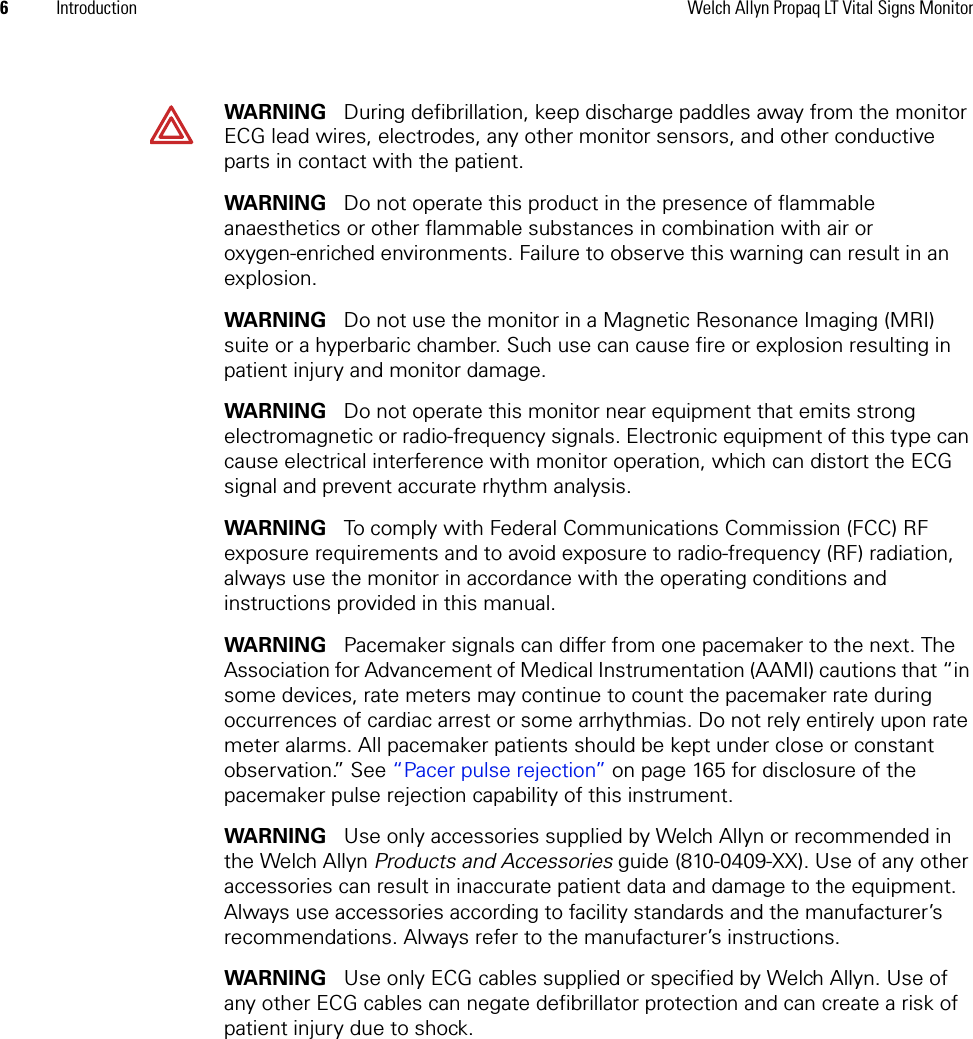 6Introduction Welch Allyn Propaq LT Vital Signs MonitorWARNING   During defibrillation, keep discharge paddles away from the monitor ECG lead wires, electrodes, any other monitor sensors, and other conductive parts in contact with the patient.WARNING   Do not operate this product in the presence of flammable anaesthetics or other flammable substances in combination with air or oxygen-enriched environments. Failure to observe this warning can result in an explosion.WARNING   Do not use the monitor in a Magnetic Resonance Imaging (MRI) suite or a hyperbaric chamber. Such use can cause fire or explosion resulting in patient injury and monitor damage.WARNING   Do not operate this monitor near equipment that emits strong electromagnetic or radio-frequency signals. Electronic equipment of this type can cause electrical interference with monitor operation, which can distort the ECG signal and prevent accurate rhythm analysis.WARNING   To comply with Federal Communications Commission (FCC) RF exposure requirements and to avoid exposure to radio-frequency (RF) radiation, always use the monitor in accordance with the operating conditions and instructions provided in this manual.WARNING   Pacemaker signals can differ from one pacemaker to the next. The Association for Advancement of Medical Instrumentation (AAMI) cautions that “in some devices, rate meters may continue to count the pacemaker rate during occurrences of cardiac arrest or some arrhythmias. Do not rely entirely upon rate meter alarms. All pacemaker patients should be kept under close or constant observation.” See “Pacer pulse rejection” on page 165 for disclosure of the pacemaker pulse rejection capability of this instrument.WARNING   Use only accessories supplied by Welch Allyn or recommended in the Welch Allyn Products and Accessories guide (810-0409-XX). Use of any other accessories can result in inaccurate patient data and damage to the equipment. Always use accessories according to facility standards and the manufacturer’s recommendations. Always refer to the manufacturer’s instructions.WARNING   Use only ECG cables supplied or specified by Welch Allyn. Use of any other ECG cables can negate defibrillator protection and can create a risk of patient injury due to shock.