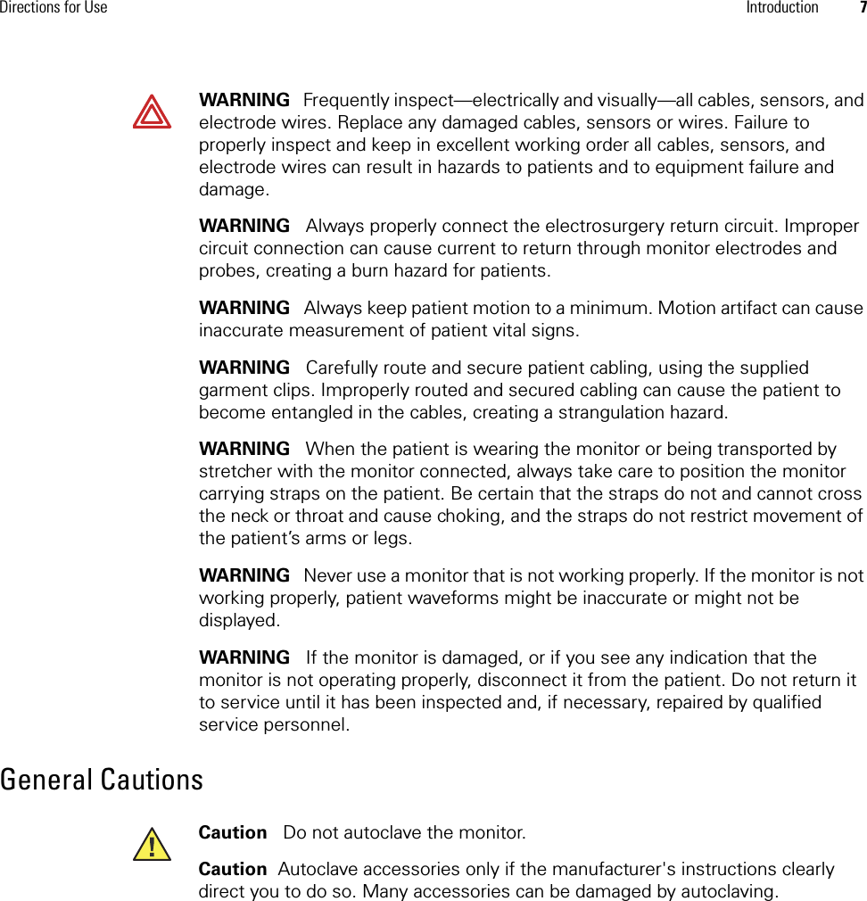 Directions for Use Introduction 7General CautionsWARNING   Frequently inspect—electrically and visually—all cables, sensors, and electrode wires. Replace any damaged cables, sensors or wires. Failure to properly inspect and keep in excellent working order all cables, sensors, and electrode wires can result in hazards to patients and to equipment failure and damage.WARNING   Always properly connect the electrosurgery return circuit. Improper circuit connection can cause current to return through monitor electrodes and probes, creating a burn hazard for patients.WARNING   Always keep patient motion to a minimum. Motion artifact can cause inaccurate measurement of patient vital signs. WARNING   Carefully route and secure patient cabling, using the supplied garment clips. Improperly routed and secured cabling can cause the patient to become entangled in the cables, creating a strangulation hazard.WARNING   When the patient is wearing the monitor or being transported by stretcher with the monitor connected, always take care to position the monitor carrying straps on the patient. Be certain that the straps do not and cannot cross the neck or throat and cause choking, and the straps do not restrict movement of the patient’s arms or legs.WARNING   Never use a monitor that is not working properly. If the monitor is not working properly, patient waveforms might be inaccurate or might not be displayed.WARNING   If the monitor is damaged, or if you see any indication that the monitor is not operating properly, disconnect it from the patient. Do not return it to service until it has been inspected and, if necessary, repaired by qualified service personnel.Caution   Do not autoclave the monitor.Caution  Autoclave accessories only if the manufacturer&apos;s instructions clearly direct you to do so. Many accessories can be damaged by autoclaving.