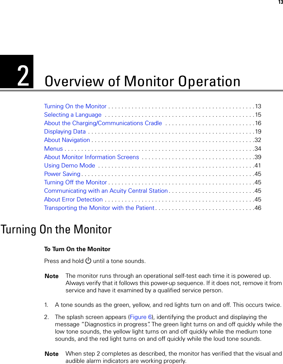 213Overview of Monitor OperationTurning On the Monitor . . . . . . . . . . . . . . . . . . . . . . . . . . . . . . . . . . . . . . . . . . . .13Selecting a Language  . . . . . . . . . . . . . . . . . . . . . . . . . . . . . . . . . . . . . . . . . . . . .15About the Charging/Communications Cradle  . . . . . . . . . . . . . . . . . . . . . . . . . . .16Displaying Data  . . . . . . . . . . . . . . . . . . . . . . . . . . . . . . . . . . . . . . . . . . . . . . . . . .19About Navigation . . . . . . . . . . . . . . . . . . . . . . . . . . . . . . . . . . . . . . . . . . . . . . . . .32Menus . . . . . . . . . . . . . . . . . . . . . . . . . . . . . . . . . . . . . . . . . . . . . . . . . . . . . . . . .34About Monitor Information Screens  . . . . . . . . . . . . . . . . . . . . . . . . . . . . . . . . . .39Using Demo Mode  . . . . . . . . . . . . . . . . . . . . . . . . . . . . . . . . . . . . . . . . . . . . . . .41Power Saving . . . . . . . . . . . . . . . . . . . . . . . . . . . . . . . . . . . . . . . . . . . . . . . . . . . .45Turning Off the Monitor . . . . . . . . . . . . . . . . . . . . . . . . . . . . . . . . . . . . . . . . . . . .45Communicating with an Acuity Central Station . . . . . . . . . . . . . . . . . . . . . . . . . .45About Error Detection . . . . . . . . . . . . . . . . . . . . . . . . . . . . . . . . . . . . . . . . . . . . .45Transporting the Monitor with the Patient. . . . . . . . . . . . . . . . . . . . . . . . . . . . . .46Turning On the MonitorTo Turn On the MonitorPress and hold   until a tone sounds. 1. A tone sounds as the green, yellow, and red lights turn on and off. This occurs twice.2. The splash screen appears (Figure 6), identifying the product and displaying the message “Diagnostics in progress”. The green light turns on and off quickly while the low tone sounds, the yellow light turns on and off quickly while the medium tone sounds, and the red light turns on and off quickly while the loud tone sounds.Note The monitor runs through an operational self-test each time it is powered up. Always verify that it follows this power-up sequence. If it does not, remove it from service and have it examined by a qualified service person.Note When step 2 completes as described, the monitor has verified that the visual and audible alarm indicators are working properly.