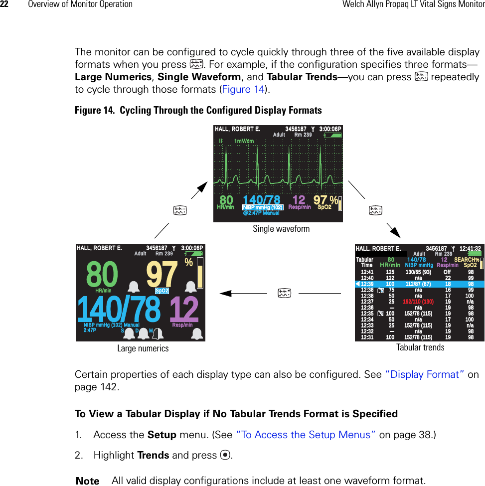 22 Overview of Monitor Operation Welch Allyn Propaq LT Vital Signs MonitorThe monitor can be configured to cycle quickly through three of the five available display formats when you press . For example, if the configuration specifies three formats—Large Numerics, Single Waveform, and Ta b u l a r  Tre n d s —you can press   repeatedly to cycle through those formats (Figure 14).Figure 14.  Cycling Through the Configured Display FormatsCertain properties of each display type can also be configured. See “Display Format” on page 142.To View a Tabular Display if No Tabular Trends Format is Specified1. Access the Setup menu. (See “To Access the Setup Menus” on page 38.)2. Highlight Trends and press .Note All valid display configurations include at least one waveform format. Large numerics Single waveformTabular trends80809797140/78781212HALL, ROBERT E.HALL, ROBERT E.345618734561873:00:06P3:00:06PAdultAdultRm 239Rm 239NIBP mmHg (102) ManualNIBP mmHg (102) Manual2:47P2:47PResp/minResp/minHR/minHR/minSpO2SpO2%S D M%140/78140/78808012129797HALL, ROBERT E.HALL, ROBERT E.345618734561873:00:06P3:00:06PAdultAdultRm 239Rm 239HR/minHR/minNIBP mmHg (102)NIBP mmHg (102)@2:47P Manual@2:47P ManualResp/minResp/minSpO2SpO2  II        1mV/cm  II        1mV/cm%12:4112:4112:4012:4012:3912:3912:3812:3812:3712:3712:3812:3812:3612:3612:3512:3512:3412:3412:3312:3312:3212:3212:3112:3112512512212210010075755050252510010050502525100100130/65 (93)130/65 (93)112/87 (87)112/87 (87)192/110 (130)192/110 (130)152/78 (115)152/78 (115)152/78 (115)152/78 (115)2222181816161717191919191919191919191919171798989898999999999898100100989898989898100100152/78 (115)152/78 (115)n/an/an/an/an/an/an/an/an/an/an/an/an/an/an/an/a1212SpO2SpO2SEARCHSEARCHHALL, ROBERT E.HALL, ROBERT E.3456187345618712:41:3212:41:32AdultAdultRm 239Rm 239TabularTabularTimeTime8080140/78140/78HR/minHR/minNIBP mmHgNIBP mmHgResp/minResp/minOffOff